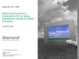 September 23rd, 2008



Behavioral Economics:
Implications for an Aging
Population's Wealth & Health
Decisions

Anand S. Rao




                                   © Diamond Management & Technology Consultants, Inc.
For more information contact:

Anand S. Rao
Partner
Anand.Rao@diamondconsultants.com
Mobile: 617.633.8354
 
