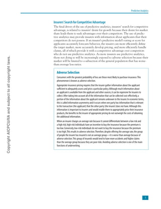 Predictive Analytics

Insurers’Search for Competitive Advantage
The final driver of the use of predictive analytics, insurers’ search for competitive
advantage, is related to insurers’ desire for growth because their desire for market
share leads them to seek advantages over their competitors. The use of predic-
tive analytics may provide insurers with information about applicants that their
competitors do not possess. If an insurer’s predictive model’s rating or score for
applicants accurately forecasts behavior, the insurer can more efficiently define
the target market, more accurately develop pricing, and more efficiently handle
claims, all of which provide it with a competitive advantage over competitors
who do not use predictive analytics. As more insurers use predictive analytics,
those not doing so will be increasingly exposed to adverse selection because their
market will be limited to a subsection of the general population that has worse-
than-average loss ratios.
Adverse Selection
Consumers with the greatest probability of loss are those most likely to purchase insurance.This
phenomenon is known as adverse selection.
Appropriate insurance pricing requires that the insurer gather information about the applicant
sufficient to adequately assess and price a particular policy.Although much information about
an applicant is available from the applicant and other sources,it can be expensive for insurers to
collect.After taking into account all of the information that can be collected cost-effectively,a
portion of the information about the applicant remains unknown to the insurer.In economic terms,
this is called information asymmetry and it occurs when one party has information that is relevant
to the transaction (the applicant) that the other party (the insurer) does not have.Although this
information is important to insurers and would enable them to appropriately price their insurance
products,the benefits to the insurer of appropriate pricing do not outweigh the costs of obtaining
the additional information.
When an insurer charges an average rate because it cannot differentiate between a low risk and
a high risk,high-risk individuals have an incentive to buy the insurance because the premium is
too low.Conversely,low-risk individuals do not want to buy the insurance because the premium
is too high.This results in adverse selection.Therefore,despite offering the average rate,the group
of people the insurer has insured is not an average group—it is worse than average because of
adverse selection.This group of insureds would tend to have more accidents and higher claims
than the average group because they are poor risks.Avoiding adverse selection is one of the main
functions of underwriting.
CopyrightAICPCU/IIAandsubjecttoallcopyrightlaws.
 