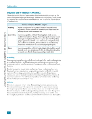 Predictive Analytics
INSURERS’USE OF PREDICTIVE ANALYTICS
The following discussion of applications of predictive analytics focuses on the
three core insurer functions—marketing, underwriting, and claims. While policy
pricing may be considered an actuarial function, it is included in the discussion
of underwriting.
Insurance Industry Use of Predictive Analytics
Marketing Property-casualty insurers can use predictive analytics to analyze the purchas-
ing patterns of insurance customers.This information can be used to increase the
marketing function’s hitratio and retentionratio.
Underwriting Insurers can use predictive analytics to filter out applicants who do not meet a
pre-determined model score.This type of screening can greatly increase an insurer’s
efficiency by reducing the employee hours it may have spent researching and ana-
lyzing an applicant who ultimately is not a desired insured.If an applicant’s model
score is sufficient for consideration,then the model score can be used as a rating
mechanism on which the insurer can base a variety of price/product points.
Claims Insurers can use predictive analytics to help identify potentially fraudulent claims.It
also can be used to score claims based on the likely size of the settlement,enabling
an insurer to more efficiently allocate resources to higher priority claims.
Marketing
Insurance marketing has often relied on referrals and other traditional marketing
approaches. Predictive modeling in insurance marketing represents a revolu-
tionary approach to what has commonly been perceived as a relationship-based
business.
Predictive analytics is used in the marketing of many products and services.
Financial services organizations use predictive analytics to identify potential
customers for mortgages, annuities, loans, and investments. Property-casu-
alty insurers can use predictive analytics to analyze the purchasing patterns of
insurance customers. This information can be used to increase the marketing
function’s hit ratio and retention ratio.
Hit Ratio
Hit ratio is a measure of how often the marketing function generates a sale
for each contact made with a potential customer. If an agent makes one sale
for every ten potential clients, his or her hit ratio is one in ten (10 percent).
Predictive analytics used to analyze purchasing patterns may allow the agent to
focus on customers more likely to buy, thereby increasing his or her hit ratio.
For example, if predictive analytics identifies the two customers out of every ten
CopyrightAICPCU/IIAandsubjecttoallcopyrightlaws.
 