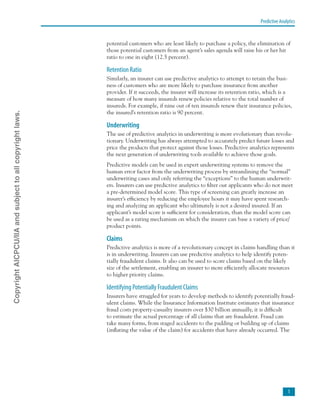 Predictive Analytics

potential customers who are least likely to purchase a policy, the elimination of
those potential customers from an agent’s sales agenda will raise his or her hit
ratio to one in eight (12.5 percent).
Retention Ratio
Similarly, an insurer can use predictive analytics to attempt to retain the busi-
ness of customers who are more likely to purchase insurance from another
provider. If it succeeds, the insurer will increase its retention ratio, which is a
measure of how many insureds renew policies relative to the total number of
insureds. For example, if nine out of ten insureds renew their insurance policies,
the insured’s retention ratio is 90 percent.
Underwriting
The use of predictive analytics in underwriting is more evolutionary than revolu-
tionary. Underwriting has always attempted to accurately predict future losses and
price the products that protect against those losses. Predictive analytics represents
the next generation of underwriting tools available to achieve those goals.
Predictive models can be used in expert underwriting systems to remove the
human error factor from the underwriting process by streamlining the “normal”
underwriting cases and only referring the “exceptions” to the human underwrit-
ers. Insurers can use predictive analytics to filter out applicants who do not meet
a pre-determined model score. This type of screening can greatly increase an
insurer’s efficiency by reducing the employee hours it may have spent research-
ing and analyzing an applicant who ultimately is not a desired insured. If an
applicant’s model score is sufficient for consideration, than the model score can
be used as a rating mechanism on which the insurer can base a variety of price/
product points.
Claims
Predictive analytics is more of a revolutionary concept in claims handling than it
is in underwriting. Insurers can use predictive analytics to help identify poten-
tially fraudulent claims. It also can be used to score claims based on the likely
size of the settlement, enabling an insurer to more efficiently allocate resources
to higher priority claims.
Identifying Potentially Fraudulent Claims
Insurers have struggled for years to develop methods to identify potentially fraud-
ulent claims. While the Insurance Information Institute estimates that insurance
fraud costs property-casualty insurers over $30 billion annually, it is difficult
to estimate the actual percentage of all claims that are fraudulent. Fraud can
take many forms, from staged accidents to the padding or building up of claims
(inflating the value of the claim) for accidents that have already occurred. The
CopyrightAICPCU/IIAandsubjecttoallcopyrightlaws.
 