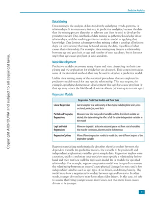 Predictive Analytics

Data Mining
Data mining is the analysis of data to identify underlying trends, patterns, or
relationships. It is a necessary first step in predictive analytics, because the data
that the mining process identifies as relevant can then be used to develop the
predictive model. One can think of data mining as gathering knowledge about
relationships, and the resulting predictive analytics model as applying that
knowledge. One distinct advantage to data mining is that it catalogs all relation-
ships (or correlations) that may be found among the data, regardless of what
causes that relationship. For example, data mining may discern a relationship
between age and gray hair, or age and number of auto accidents, but it does not
imply that age causes gray hair or auto accidents.
Model Development
Predictive models can assume many shapes and sizes, depending on their com-
plexity and the application for which they are designed. This section introduces
some of the statistical methods that may be used to develop a predictive model.
Unlike data mining, many of the statistical procedures that are employed in
predictive models search for one specific relationship. This may require, for
example, specifying during model development that age does cause gray hair or
that age may reduce the likelihood of auto accidents (at least up to certain ages).
Regression Models
Regression Predictive Models andTheir Uses
Linear Regression Can be adapted to a wide variety of data types,including time series,cross
sectional,pooled,or panel data
Partial and Stepwise
Regressions
Measures how one independent variable and the dependent variable are
related after determining the effect of all the other independent variables in
the model
Logit or Probit
Regressions
Allow one to predict a discrete outcome (yes or no) from a set of variables
that may be continuous,discrete and/or dichotomous
Regression Splines Allow different regression models to model data over different regions of the
dependent variable
Regression modeling mathematically describes the relationship between the
dependent variable (in predictive models, the variable to be predicted) and
independent, explanatory variables given sample data. Regression implies some
causation, unlike correlation since modelers must specify a relationship before-
hand and then test how well the regression model fits or models the specified
relationship. For example, suppose a regression model was designed to examine
the relationship between an insured’s auto physical damage loss ratio and a few
independent variables such as age, type of car driven, and driving history. The
model may show a negative relationship between age and loss ratio. In other
words, younger drivers have more losses than older drivers. In this case, it’s safe
to assume that being younger causes more losses, not that more losses causes
drivers to be younger.
CopyrightAICPCU/IIAandsubjecttoallcopyrightlaws.
 