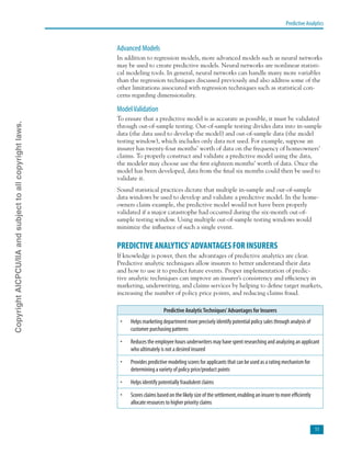 Predictive Analytics
11
Advanced Models
In addition to regression models, more advanced models such as neural networks
may be used to create predictive models. Neural networks are nonlinear statisti-
cal modeling tools. In general, neural networks can handle many more variables
than the regression techniques discussed previously and also address some of the
other limitations associated with regression techniques such as statistical con-
cerns regarding dimensionality.
ModelValidation
To ensure that a predictive model is as accurate as possible, it must be validated
through out-of-sample testing. Out-of-sample testing divides data into in-sample
data (the data used to develop the model) and out-of-sample data (the model
testing window), which includes only data not used. For example, suppose an
insurer has twenty-four months’ worth of data on the frequency of homeowners’
claims. To properly construct and validate a predictive model using the data,
the modeler may choose use the first eighteen months’ worth of data. Once the
model has been developed, data from the final six months could then be used to
validate it.
Sound statistical practices dictate that multiple in-sample and out-of-sample
data windows be used to develop and validate a predictive model. In the home-
owners claim example, the predictive model would not have been properly
validated if a major catastrophe had occurred during the six-month out-of-
sample testing window. Using multiple out-of-sample testing windows would
minimize the influence of such a single event.
PREDICTIVE ANALYTICS’ADVANTAGES FOR INSURERS
If knowledge is power, then the advantages of predictive analytics are clear.
Predictive analytic techniques allow insurers to better understand their data
and how to use it to predict future events. Proper implementation of predic-
tive analytic techniques can improve an insurer’s consistency and efficiency in
marketing, underwriting, and claims services by helping to define target markets,
increasing the number of policy price points, and reducing claims fraud.
Predictive AnalyticTechniques’Advantages for Insurers
•	 Helps marketing department more precisely identify potential policy sales through analysis of
customer purchasing patterns
•	 Reduces the employee hours underwriters may have spent researching and analyzing an applicant
who ultimately is not a desired insured
•	 Provides predictive modeling scores for applicants that can be used as a rating mechanism for
determining a variety of policy price/product points
•	 Helps identify potentially fraudulent claims
•	 Scores claims based on the likely size of the settlement,enabling an insurer to more efficiently
allocate resources to higher priority claims
CopyrightAICPCU/IIAandsubjecttoallcopyrightlaws.
 