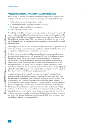 12
Predictive Analytics
PREDICTIVE ANALYTICS’DISADVANTAGES FOR INSURERS
While nearly all insurers will find that the benefits of predictive analytics out-
weigh its costs, the techniques entail disadvantages, including the following:
•	 Inherent inaccuracy of the predictive model
•	 Cost of implementing predictive analytic techniques
•	 Resistance to change within the organization
•	 Need for clean, accurate data
A model’s potential for inaccuracy is an important consideration for insurers rely-
ing on predictive modeling. First, by definition, even a correctly specified model
cannot always be 100-percent accurate. An error term represents the portion of
the model that is unexplained. This error term can be substantial even in well-
specified models and can result in significant variation between predictions and
actual outcomes.
Errors in predictive models may also be caused by errors in model specification. A
model may include factors that are not significant predictors or factors that may
be significant predictors may be excluded, or unobserved.
The final source of error in a predictive model stems from the model’s assump-
tion that significant parameters will remain stable from its development period
through the period that it may be used. Significant changes in parameters
may invalidate a model. For example, a significant economic downturn may
substantially change the number of fraudulent claims insurers receive. If the
development period on which a model designed to predict fraudulent claim
frequency is based does not include any economic downturns, it may not properly
reflect the expected frequency of fraudulent claims during that period. Together,
these three sources of model errors may be significant.
In addition to a predictive model’s inaccuracy, an insurer’s use of predictive
analytics entails additional disadvantages, many of which are associated with
the operational changes that using predictive analysis techniques require. First,
an insurer may find that investing in the hardware and software necessary to
facilitate predictive modeling constitutes a costly investment. Poor record keep-
ing and multiple legacy systems often indicate that the insurer does not have
the clean, accurate data necessary to support a successful predictive modeling
platform, which creates the need for further investment. Finally, as with any sub-
stantial change in operations, an insurer may encounter resistance from within
to the incorporation of predictive analysis techniques that streamline operations
and reduce the demand for human resources, particularly from employees who
may feel their jobs are being marginalized.
CopyrightAICPCU/IIAandsubjecttoallcopyrightlaws.
 
