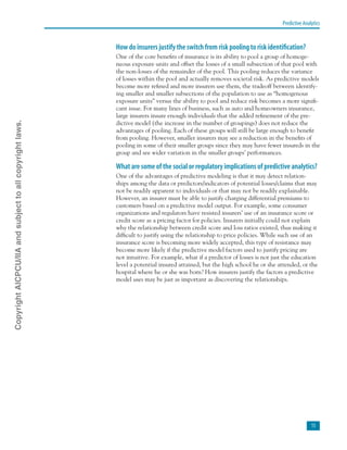 Predictive Analytics
15
How do insurers justify the switch from risk pooling to risk identification?
One of the core benefits of insurance is its ability to pool a group of homoge-
neous exposure units and offset the losses of a small subsection of that pool with
the non-losses of the remainder of the pool. This pooling reduces the variance
of losses within the pool and actually removes societal risk. As predictive models
become more refined and more insurers use them, the tradeoff between identify-
ing smaller and smaller subsections of the population to use as “homogenous
exposure units” versus the ability to pool and reduce risk becomes a more signifi-
cant issue. For many lines of business, such as auto and homeowners insurance,
large insurers insure enough individuals that the added refinement of the pre-
dictive model (the increase in the number of groupings) does not reduce the
advantages of pooling. Each of these groups will still be large enough to benefit
from pooling. However, smaller insurers may see a reduction in the benefits of
pooling in some of their smaller groups since they may have fewer insureds in the
group and see wider variation in the smaller groups’ performances.
What are some of the social or regulatory implications of predictive analytics?
One of the advantages of predictive modeling is that it may detect relation-
ships among the data or predictors/indicators of potential losses/claims that may
not be readily apparent to individuals or that may not be readily explainable.
However, an insurer must be able to justify charging differential premiums to
customers based on a predictive model output. For example, some consumer
organizations and regulators have resisted insurers’ use of an insurance score or
credit score as a pricing factor for policies. Insurers initially could not explain
why the relationship between credit score and loss ratios existed, thus making it
difficult to justify using the relationship to price policies. While such use of an
insurance score is becoming more widely accepted, this type of resistance may
become more likely if the predictive model factors used to justify pricing are
not intuitive. For example, what if a predictor of losses is not just the education
level a potential insured attained, but the high school he or she attended, or the
hospital where he or she was born? How insurers justify the factors a predictive
model uses may be just as important as discovering the relationships.
CopyrightAICPCU/IIAandsubjecttoallcopyrightlaws.
 