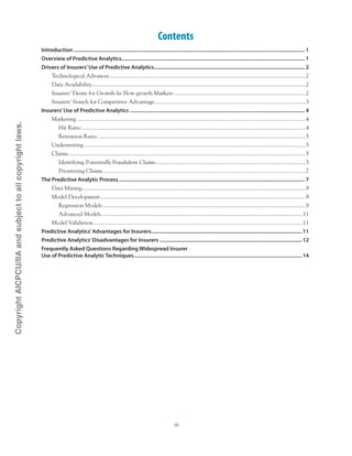 iii
Contents
Introduction........................................................................................................................................................................... 1
Overview of Predictive Analytics........................................................................................................................................ 1
Drivers of Insurers’Use of Predictive Analytics................................................................................................................ 2
Technological Advances.........................................................................................................................................2
Data Availability.....................................................................................................................................................2
Insurers’ Desire for Growth In Slow-growth Markets.............................................................................................2
Insurers’ Search for Competitive Advantage..........................................................................................................3
Insurers’Use of Predictive Analytics.................................................................................................................................. 4
Marketing................................................................................................................................................................4
Hit Ratio.............................................................................................................................................................4
Retention Ratio..................................................................................................................................................5
Underwriting...........................................................................................................................................................5
Claims......................................................................................................................................................................5
Identifying Potentially Fraudulent Claims.........................................................................................................5
Prioritizing Claims..............................................................................................................................................7
The Predictive Analytic Process.......................................................................................................................................... 7
Data Mining.............................................................................................................................................................9
Model Development................................................................................................................................................9
Regression Models..............................................................................................................................................9
Advanced Models.............................................................................................................................................11
Model Validation...................................................................................................................................................11
Predictive Analytics’Advantages for Insurers................................................................................................................11
Predictive Analytics’Disadvantages for Insurers..........................................................................................................12
Frequently Asked Questions Regarding Widespread Insurer .
Use of Predictive Analytic Techniques.............................................................................................................................14
CopyrightAICPCU/IIAandsubjecttoallcopyrightlaws.
 