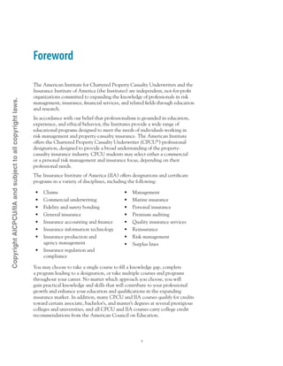Foreword
The American Institute for Chartered Property Casualty Underwriters and the
Insurance Institute of America (the Institutes) are independent, not-for-profit
organizations committed to expanding the knowledge of professionals in risk
management, insurance, financial services, and related fields through education
and research.
In accordance with our belief that professionalism is grounded in education,
experience, and ethical behavior, the Institutes provide a wide range of
educational programs designed to meet the needs of individuals working in
risk management and property-casualty insurance. The American Institute
offers the Chartered Property Casualty Underwriter (CPCU®
) professional
designation, designed to provide a broad understanding of the property-
casualty insurance industry. CPCU students may select either a commercial
or a personal risk management and insurance focus, depending on their
professional needs.
The Insurance Institute of America (IIA) offers designations and certificate
programs in a variety of disciplines, including the following:
•	 Claims
•	 Commercial underwriting
•	 Fidelity and surety bonding
•	 General insurance
•	 Insurance accounting and finance
•	 Insurance information technology
•	 Insurance production and
agency management
•	 Insurance regulation and
compliance
•	 Management
•	 Marine insurance
•	 Personal insurance
•	 Premium auditing
•	 Quality insurance services
•	 Reinsurance
•	 Risk management
•	 Surplus lines
You may choose to take a single course to fill a knowledge gap, complete
a program leading to a designation, or take multiple courses and programs
throughout your career. No matter which approach you choose, you will
gain practical knowledge and skills that will contribute to your professional
growth and enhance your education and qualifications in the expanding
insurance market. In addition, many CPCU and IIA courses qualify for credits
toward certain associate, bachelor’s, and master’s degrees at several prestigious
colleges and universities, and all CPCU and IIA courses carry college credit
recommendations from the American Council on Education.
CopyrightAICPCU/IIAandsubjecttoallcopyrightlaws.
 