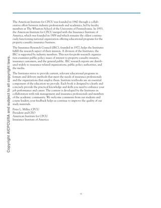 vi
The American Institute for CPCU was founded in 1942 through a collab-
orative effort between industry professionals and academics, led by faculty
members at The Wharton School of the University of Pennsylvania. In 1953,
the American Institute for CPCU merged with the Insurance Institute of
America, which was founded in 1909 and which remains the oldest continu-
ously functioning national organization offering educational programs for the
property-casualty insurance business.
The Insurance Research Council (IRC), founded in 1977, helps the Institutes
fulfill the research aspect of their mission. A division of the Institutes, the
IRC is supported by industry members. This not-for-profit research organiza-
tion examines public policy issues of interest to property-casualty insurers,
insurance customers, and the general public. IRC research reports are distrib-
uted widely to insurance-related organizations, public policy authorities, and
the media.
The Institutes strive to provide current, relevant educational programs in
formats and delivery methods that meet the needs of insurance professionals
and the organizations that employ them. Institute textbooks are an essential
component of the education we provide. Each book is designed to clearly and
concisely provide the practical knowledge and skills you need to enhance your
job performance and career. The content is developed by the Institutes in
collaboration with risk management and insurance professionals and members
of the academic community. We welcome comments from our students and
course leaders; your feedback helps us continue to improve the quality of our
study materials.
Peter L. Miller, CPCU
President and CEO
American Institute for CPCU
Insurance Institute of America
CopyrightAICPCU/IIAandsubjecttoallcopyrightlaws.
 