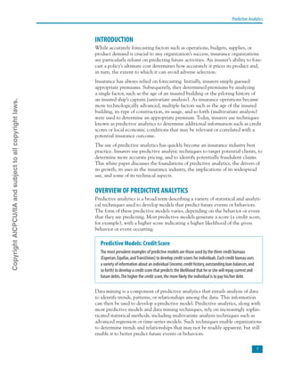 Predictive Analytics

INTRODUCTION
While accurately forecasting factors such as operations, budgets, supplies, or
product demand is crucial to any organization’s success, insurance organizations
are particularly reliant on predicting future activities. An insurer’s ability to fore-
cast a policy’s ultimate cost determines how accurately it prices its product and,
in turn, the extent to which it can avoid adverse selection.
Insurance has always relied on forecasting. Initially, insurers simply guessed
appropriate premiums. Subsequently, they determined premiums by analyzing
a single factor, such as the age of an insured building or the piloting history of
an insured ship’s captain (univariate analysis). As insurance operations became
more technologically advanced, multiple factors such as the age of the insured
building, its type of construction, its usage, and so forth (multivariate analysis)
were used to determine an appropriate premium. Today, insurers use techniques
known as predictive analytics to determine additional information such as credit
scores or local economic conditions that may be relevant or correlated with a
potential insurance outcome.
The use of predictive analytics has quickly become an insurance industry best
practice. Insurers use predictive analytic techniques to target potential clients, to
determine more accurate pricing, and to identify potentially fraudulent claims.
This white paper discusses the foundations of predictive analytics, the drivers of
its growth, its uses in the insurance industry, the implications of its widespread
use, and some of its technical aspects.
OVERVIEW OF PREDICTIVE ANALYTICS
Predictive analytics is a broad term describing a variety of statistical and analyti-
cal techniques used to develop models that predict future events or behaviors.
The form of these predictive models varies, depending on the behavior or event
that they are predicting. Most predictive models generate a score (a credit score,
for example), with a higher score indicating a higher likelihood of the given
behavior or event occurring.
Predictive Models:Credit Score
The most prevalent examples of predictive models are those used by the three credit bureaus
(Experian,Equifax,andTransUnion) to develop credit scores for individuals.Each credit bureau uses
a variety of information about an individual (income,credit history,outstanding loan balances,and
so forth) to develop a credit score that predicts the likelihood that he or she will repay current and
future debts.The higher the credit score,the more likely the individual is to pay his/her debt.
Data mining is a component of predictive analytics that entails analysis of data
to identify trends, patterns, or relationships among the data. This information
can then be used to develop a predictive model. Predictive analytics, along with
most predictive models and data mining techniques, rely on increasingly sophis-
ticated statistical methods, including multivariate analysis techniques such as
advanced regression or time-series models. Such techniques enable organizations
to determine trends and relationships that may not be readily apparent, but still
enable it to better predict future events or behaviors.
CopyrightAICPCU/IIAandsubjecttoallcopyrightlaws.
 