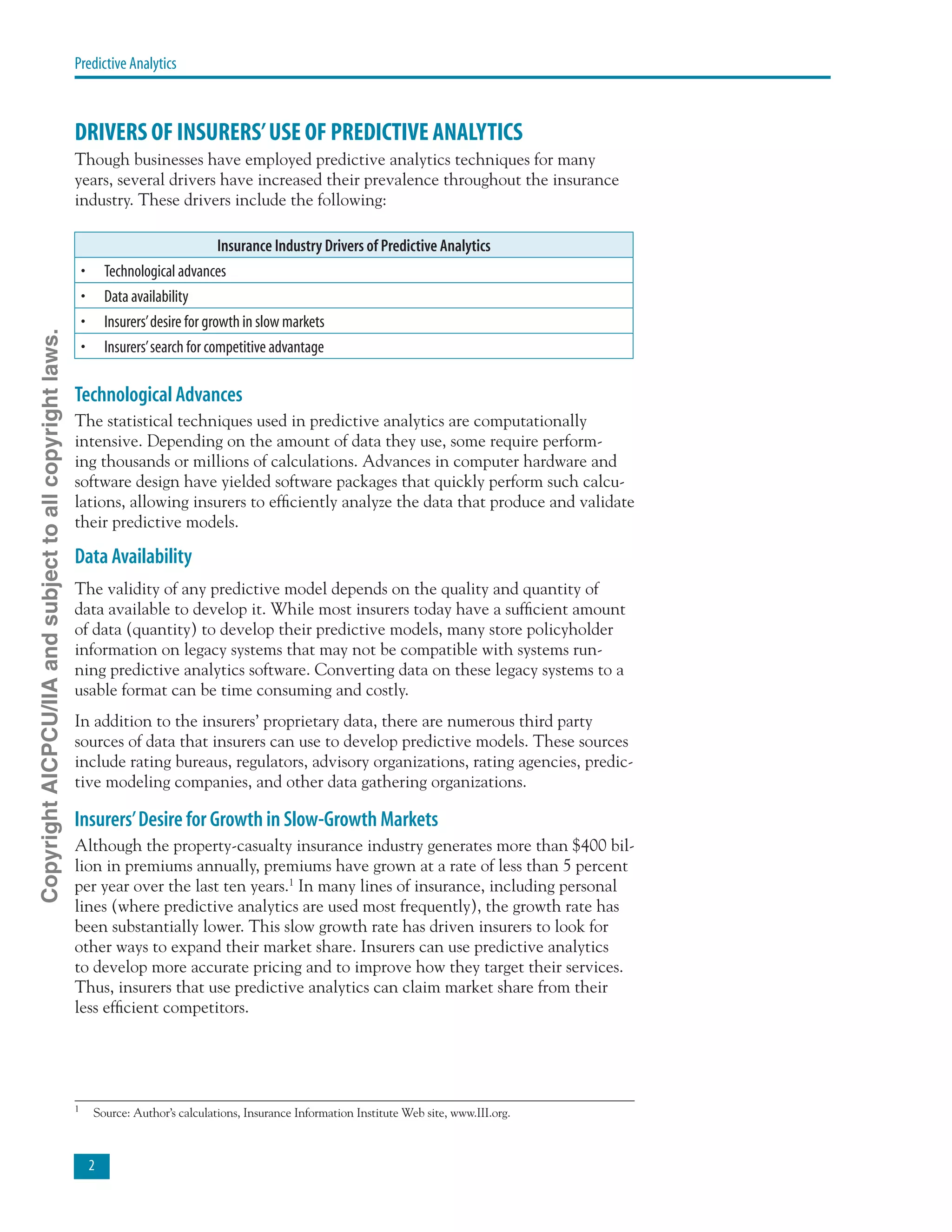 Predictive Analytics
DRIVERS OF INSURERS’USE OF PREDICTIVE ANALYTICS
Though businesses have employed predictive analytics techniques for many
years, several drivers have increased their prevalence throughout the insurance
industry. These drivers include the following:
Insurance Industry Drivers of Predictive Analytics
•	 Technological advances
•	 Data availability
•	 Insurers’desire for growth in slow markets
•	 Insurers’search for competitive advantage
Technological Advances
The statistical techniques used in predictive analytics are computationally
intensive. Depending on the amount of data they use, some require perform-
ing thousands or millions of calculations. Advances in computer hardware and
software design have yielded software packages that quickly perform such calcu-
lations, allowing insurers to efficiently analyze the data that produce and validate
their predictive models.
Data Availability
The validity of any predictive model depends on the quality and quantity of
data available to develop it. While most insurers today have a sufficient amount
of data (quantity) to develop their predictive models, many store policyholder
information on legacy systems that may not be compatible with systems run-
ning predictive analytics software. Converting data on these legacy systems to a
usable format can be time consuming and costly.
In addition to the insurers’ proprietary data, there are numerous third party
sources of data that insurers can use to develop predictive models. These sources
include rating bureaus, regulators, advisory organizations, rating agencies, predic-
tive modeling companies, and other data gathering organizations.
Insurers’Desire for Growth in Slow-Growth Markets
Although the property-casualty insurance industry generates more than $400 bil-
lion in premiums annually, premiums have grown at a rate of less than 5 percent
per year over the last ten years.1
In many lines of insurance, including personal
lines (where predictive analytics are used most frequently), the growth rate has
been substantially lower. This slow growth rate has driven insurers to look for
other ways to expand their market share. Insurers can use predictive analytics
to develop more accurate pricing and to improve how they target their services.
Thus, insurers that use predictive analytics can claim market share from their
less efficient competitors.
1 	
Source: Author’s calculations, Insurance Information Institute Web site, www.III.org.
CopyrightAICPCU/IIAandsubjecttoallcopyrightlaws.
 