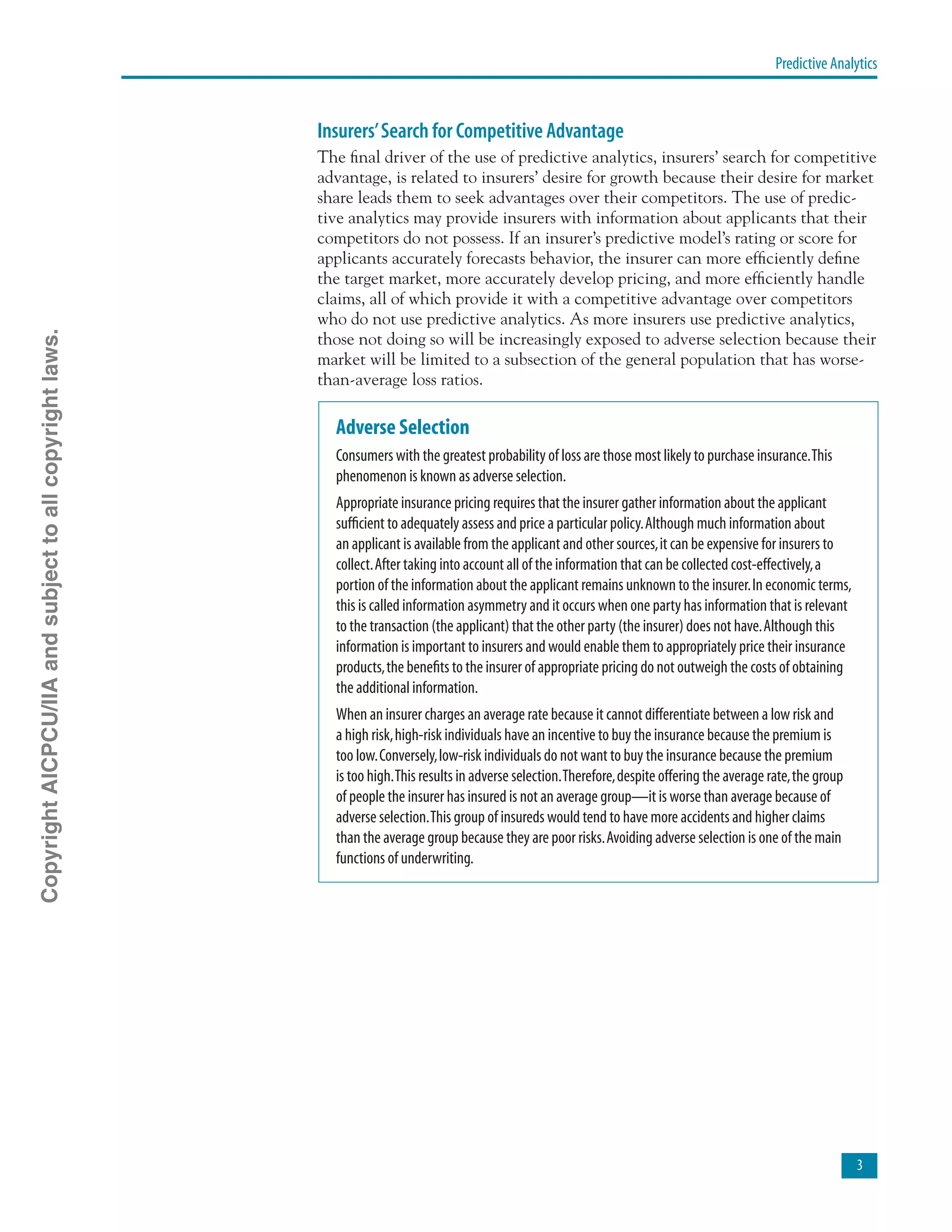 Predictive Analytics

Insurers’Search for Competitive Advantage
The final driver of the use of predictive analytics, insurers’ search for competitive
advantage, is related to insurers’ desire for growth because their desire for market
share leads them to seek advantages over their competitors. The use of predic-
tive analytics may provide insurers with information about applicants that their
competitors do not possess. If an insurer’s predictive model’s rating or score for
applicants accurately forecasts behavior, the insurer can more efficiently define
the target market, more accurately develop pricing, and more efficiently handle
claims, all of which provide it with a competitive advantage over competitors
who do not use predictive analytics. As more insurers use predictive analytics,
those not doing so will be increasingly exposed to adverse selection because their
market will be limited to a subsection of the general population that has worse-
than-average loss ratios.
Adverse Selection
Consumers with the greatest probability of loss are those most likely to purchase insurance.This
phenomenon is known as adverse selection.
Appropriate insurance pricing requires that the insurer gather information about the applicant
sufficient to adequately assess and price a particular policy.Although much information about
an applicant is available from the applicant and other sources,it can be expensive for insurers to
collect.After taking into account all of the information that can be collected cost-effectively,a
portion of the information about the applicant remains unknown to the insurer.In economic terms,
this is called information asymmetry and it occurs when one party has information that is relevant
to the transaction (the applicant) that the other party (the insurer) does not have.Although this
information is important to insurers and would enable them to appropriately price their insurance
products,the benefits to the insurer of appropriate pricing do not outweigh the costs of obtaining
the additional information.
When an insurer charges an average rate because it cannot differentiate between a low risk and
a high risk,high-risk individuals have an incentive to buy the insurance because the premium is
too low.Conversely,low-risk individuals do not want to buy the insurance because the premium
is too high.This results in adverse selection.Therefore,despite offering the average rate,the group
of people the insurer has insured is not an average group—it is worse than average because of
adverse selection.This group of insureds would tend to have more accidents and higher claims
than the average group because they are poor risks.Avoiding adverse selection is one of the main
functions of underwriting.
CopyrightAICPCU/IIAandsubjecttoallcopyrightlaws.
 