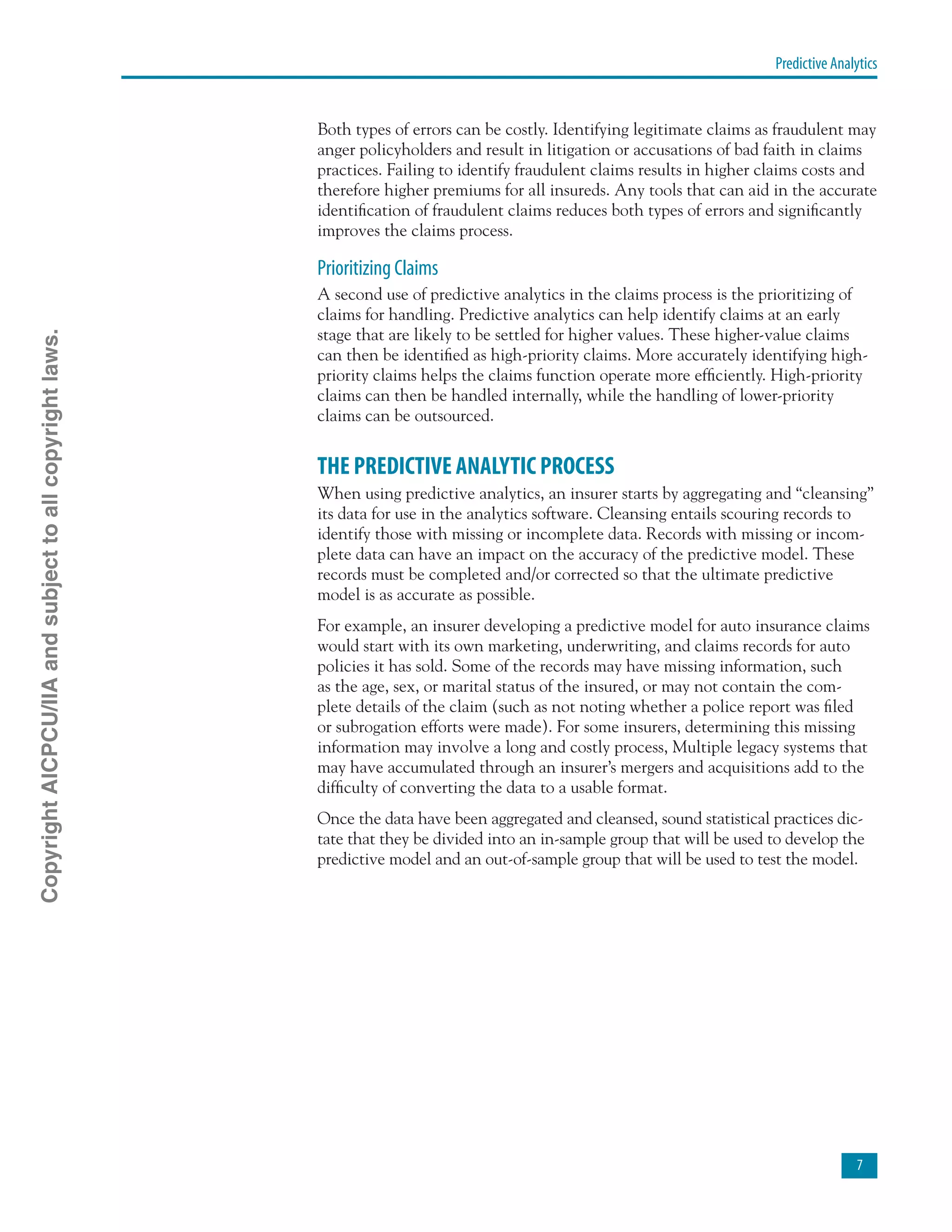Predictive Analytics

Both types of errors can be costly. Identifying legitimate claims as fraudulent may
anger policyholders and result in litigation or accusations of bad faith in claims
practices. Failing to identify fraudulent claims results in higher claims costs and
therefore higher premiums for all insureds. Any tools that can aid in the accurate
identification of fraudulent claims reduces both types of errors and significantly
improves the claims process.
Prioritizing Claims
A second use of predictive analytics in the claims process is the prioritizing of
claims for handling. Predictive analytics can help identify claims at an early
stage that are likely to be settled for higher values. These higher-value claims
can then be identified as high-priority claims. More accurately identifying high-
priority claims helps the claims function operate more efficiently. High-priority
claims can then be handled internally, while the handling of lower-priority
claims can be outsourced.
THE PREDICTIVE ANALYTIC PROCESS
When using predictive analytics, an insurer starts by aggregating and “cleansing”
its data for use in the analytics software. Cleansing entails scouring records to
identify those with missing or incomplete data. Records with missing or incom-
plete data can have an impact on the accuracy of the predictive model. These
records must be completed and/or corrected so that the ultimate predictive
model is as accurate as possible.
For example, an insurer developing a predictive model for auto insurance claims
would start with its own marketing, underwriting, and claims records for auto
policies it has sold. Some of the records may have missing information, such
as the age, sex, or marital status of the insured, or may not contain the com-
plete details of the claim (such as not noting whether a police report was filed
or subrogation efforts were made). For some insurers, determining this missing
information may involve a long and costly process, Multiple legacy systems that
may have accumulated through an insurer’s mergers and acquisitions add to the
difficulty of converting the data to a usable format.
Once the data have been aggregated and cleansed, sound statistical practices dic-
tate that they be divided into an in-sample group that will be used to develop the
predictive model and an out-of-sample group that will be used to test the model.
CopyrightAICPCU/IIAandsubjecttoallcopyrightlaws.
 