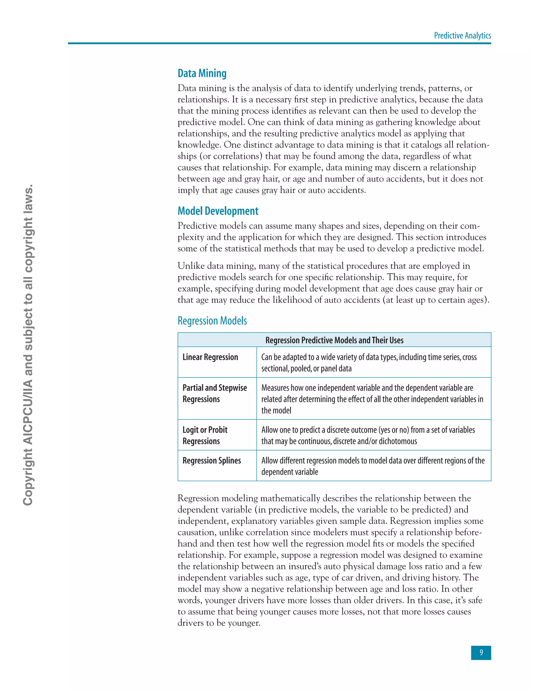 Predictive Analytics

Data Mining
Data mining is the analysis of data to identify underlying trends, patterns, or
relationships. It is a necessary first step in predictive analytics, because the data
that the mining process identifies as relevant can then be used to develop the
predictive model. One can think of data mining as gathering knowledge about
relationships, and the resulting predictive analytics model as applying that
knowledge. One distinct advantage to data mining is that it catalogs all relation-
ships (or correlations) that may be found among the data, regardless of what
causes that relationship. For example, data mining may discern a relationship
between age and gray hair, or age and number of auto accidents, but it does not
imply that age causes gray hair or auto accidents.
Model Development
Predictive models can assume many shapes and sizes, depending on their com-
plexity and the application for which they are designed. This section introduces
some of the statistical methods that may be used to develop a predictive model.
Unlike data mining, many of the statistical procedures that are employed in
predictive models search for one specific relationship. This may require, for
example, specifying during model development that age does cause gray hair or
that age may reduce the likelihood of auto accidents (at least up to certain ages).
Regression Models
Regression Predictive Models andTheir Uses
Linear Regression Can be adapted to a wide variety of data types,including time series,cross
sectional,pooled,or panel data
Partial and Stepwise
Regressions
Measures how one independent variable and the dependent variable are
related after determining the effect of all the other independent variables in
the model
Logit or Probit
Regressions
Allow one to predict a discrete outcome (yes or no) from a set of variables
that may be continuous,discrete and/or dichotomous
Regression Splines Allow different regression models to model data over different regions of the
dependent variable
Regression modeling mathematically describes the relationship between the
dependent variable (in predictive models, the variable to be predicted) and
independent, explanatory variables given sample data. Regression implies some
causation, unlike correlation since modelers must specify a relationship before-
hand and then test how well the regression model fits or models the specified
relationship. For example, suppose a regression model was designed to examine
the relationship between an insured’s auto physical damage loss ratio and a few
independent variables such as age, type of car driven, and driving history. The
model may show a negative relationship between age and loss ratio. In other
words, younger drivers have more losses than older drivers. In this case, it’s safe
to assume that being younger causes more losses, not that more losses causes
drivers to be younger.
CopyrightAICPCU/IIAandsubjecttoallcopyrightlaws.
 