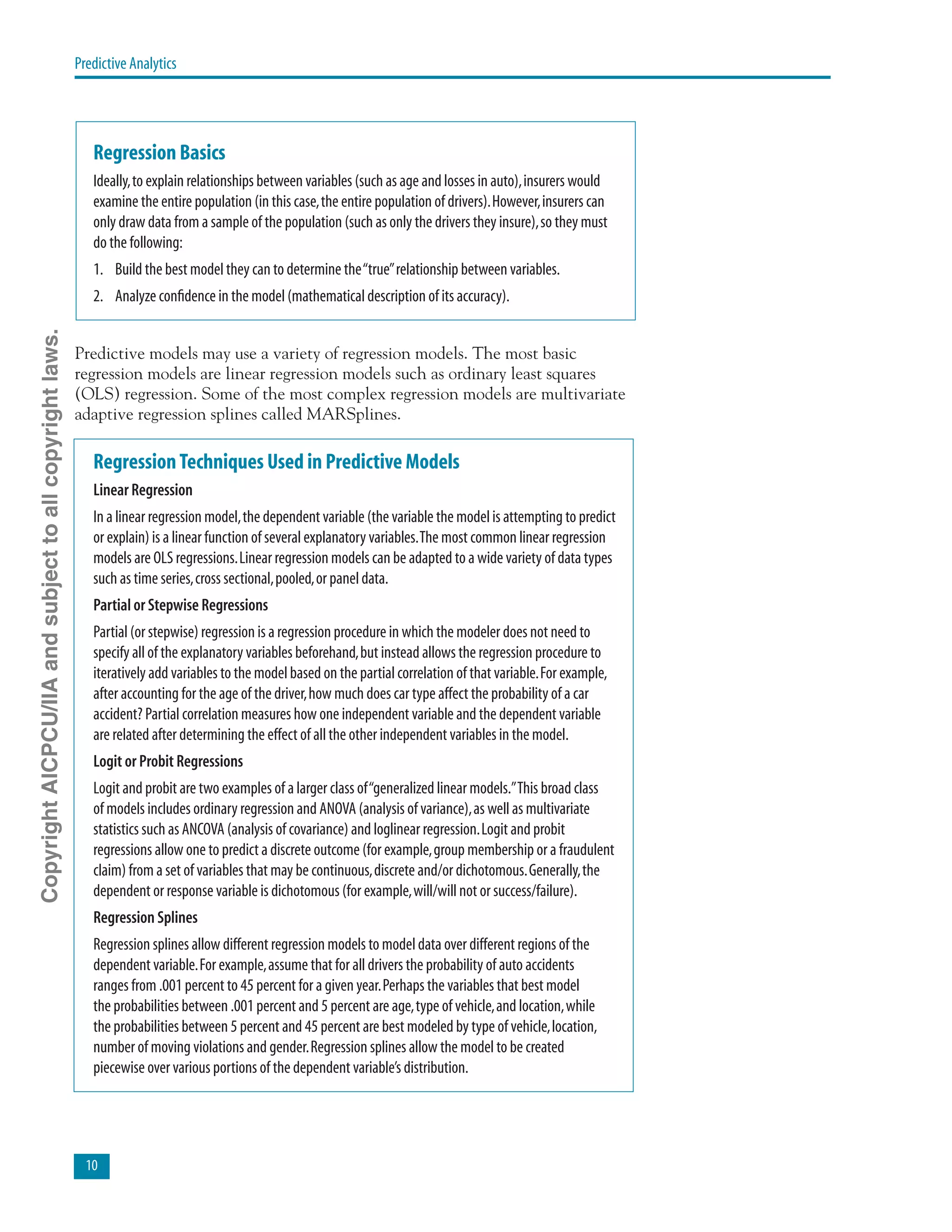 10
Predictive Analytics
Regression Basics
Ideally,to explain relationships between variables (such as age and losses in auto),insurers would
examine the entire population (in this case,the entire population of drivers).However,insurers can
only draw data from a sample of the population (such as only the drivers they insure),so they must
do the following:
1.	 Build the best model they can to determine the“true”relationship between variables.
2.	 Analyze confidence in the model (mathematical description of its accuracy).
Predictive models may use a variety of regression models. The most basic
regression models are linear regression models such as ordinary least squares
(OLS) regression. Some of the most complex regression models are multivariate
adaptive regression splines called MARSplines.
RegressionTechniques Used in Predictive Models
Linear Regression
In a linear regression model,the dependent variable (the variable the model is attempting to predict
or explain) is a linear function of several explanatory variables.The most common linear regression
models are OLS regressions.Linear regression models can be adapted to a wide variety of data types
such as time series,cross sectional,pooled,or panel data.
Partial or Stepwise Regressions
Partial (or stepwise) regression is a regression procedure in which the modeler does not need to
specify all of the explanatory variables beforehand,but instead allows the regression procedure to
iteratively add variables to the model based on the partial correlation of that variable.For example,
after accounting for the age of the driver,how much does car type affect the probability of a car
accident? Partial correlation measures how one independent variable and the dependent variable
are related after determining the effect of all the other independent variables in the model.
Logit or Probit Regressions
Logit and probit are two examples of a larger class of“generalized linear models.”This broad class
of models includes ordinary regression and ANOVA (analysis of variance),as well as multivariate
statistics such as ANCOVA (analysis of covariance) and loglinear regression.Logit and probit
regressions allow one to predict a discrete outcome (for example,group membership or a fraudulent
claim) from a set of variables that may be continuous,discrete and/or dichotomous.Generally,the
dependent or response variable is dichotomous (for example,will/will not or success/failure).
Regression Splines
Regression splines allow different regression models to model data over different regions of the
dependent variable.For example,assume that for all drivers the probability of auto accidents
ranges from .001 percent to 45 percent for a given year.Perhaps the variables that best model
the probabilities between .001 percent and 5 percent are age,type of vehicle,and location,while
the probabilities between 5 percent and 45 percent are best modeled by type of vehicle,location,
number of moving violations and gender.Regression splines allow the model to be created
piecewise over various portions of the dependent variable’s distribution.
CopyrightAICPCU/IIAandsubjecttoallcopyrightlaws.
 