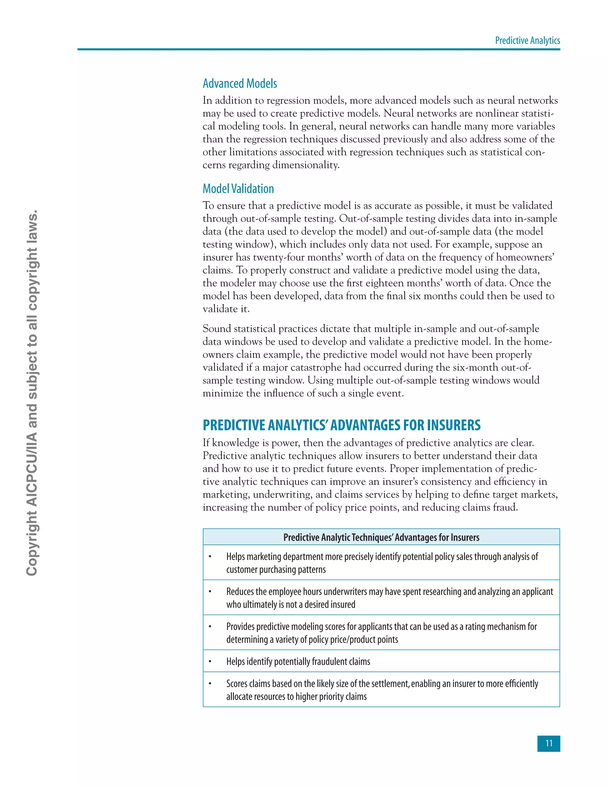 Predictive Analytics
11
Advanced Models
In addition to regression models, more advanced models such as neural networks
may be used to create predictive models. Neural networks are nonlinear statisti-
cal modeling tools. In general, neural networks can handle many more variables
than the regression techniques discussed previously and also address some of the
other limitations associated with regression techniques such as statistical con-
cerns regarding dimensionality.
ModelValidation
To ensure that a predictive model is as accurate as possible, it must be validated
through out-of-sample testing. Out-of-sample testing divides data into in-sample
data (the data used to develop the model) and out-of-sample data (the model
testing window), which includes only data not used. For example, suppose an
insurer has twenty-four months’ worth of data on the frequency of homeowners’
claims. To properly construct and validate a predictive model using the data,
the modeler may choose use the first eighteen months’ worth of data. Once the
model has been developed, data from the final six months could then be used to
validate it.
Sound statistical practices dictate that multiple in-sample and out-of-sample
data windows be used to develop and validate a predictive model. In the home-
owners claim example, the predictive model would not have been properly
validated if a major catastrophe had occurred during the six-month out-of-
sample testing window. Using multiple out-of-sample testing windows would
minimize the influence of such a single event.
PREDICTIVE ANALYTICS’ADVANTAGES FOR INSURERS
If knowledge is power, then the advantages of predictive analytics are clear.
Predictive analytic techniques allow insurers to better understand their data
and how to use it to predict future events. Proper implementation of predic-
tive analytic techniques can improve an insurer’s consistency and efficiency in
marketing, underwriting, and claims services by helping to define target markets,
increasing the number of policy price points, and reducing claims fraud.
Predictive AnalyticTechniques’Advantages for Insurers
•	 Helps marketing department more precisely identify potential policy sales through analysis of
customer purchasing patterns
•	 Reduces the employee hours underwriters may have spent researching and analyzing an applicant
who ultimately is not a desired insured
•	 Provides predictive modeling scores for applicants that can be used as a rating mechanism for
determining a variety of policy price/product points
•	 Helps identify potentially fraudulent claims
•	 Scores claims based on the likely size of the settlement,enabling an insurer to more efficiently
allocate resources to higher priority claims
CopyrightAICPCU/IIAandsubjecttoallcopyrightlaws.
 