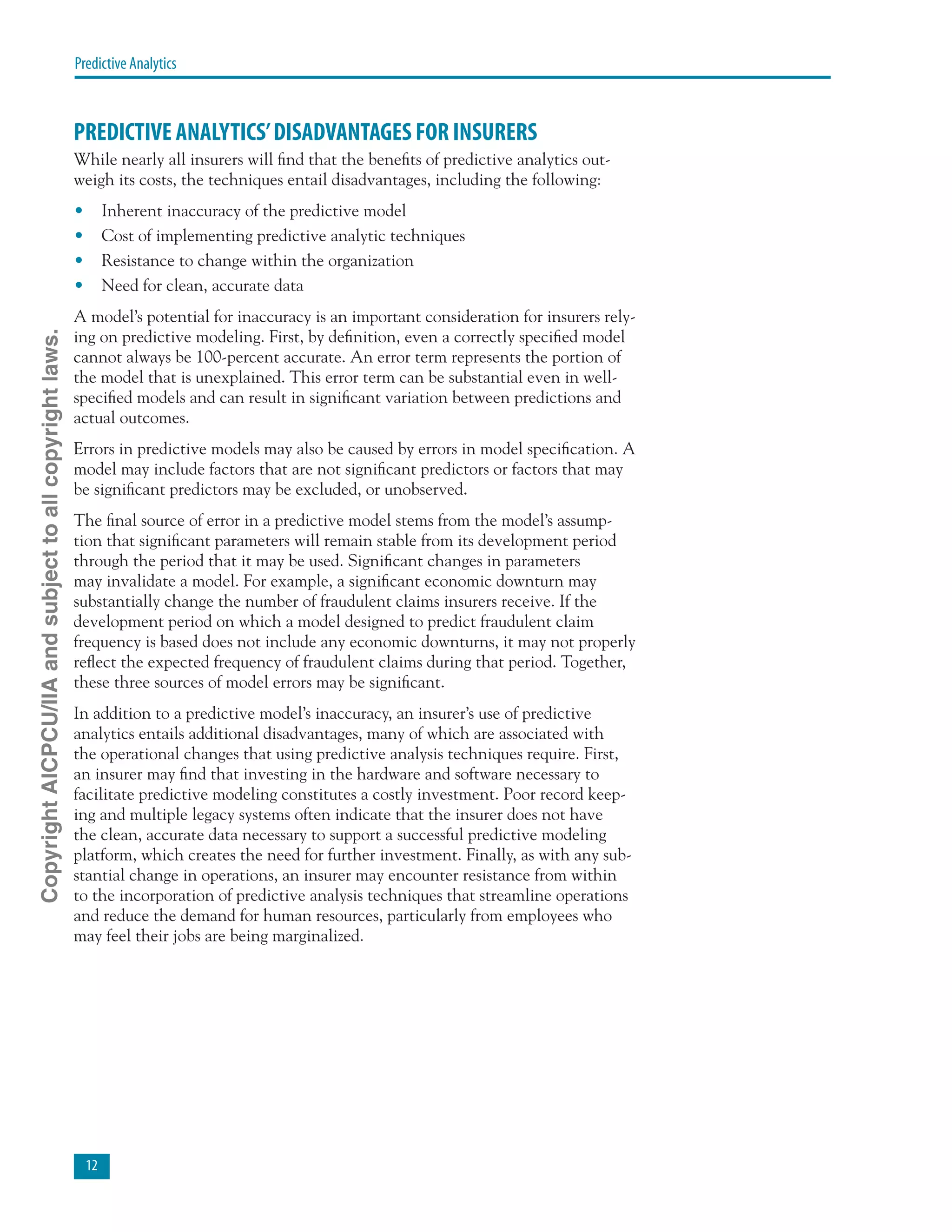 12
Predictive Analytics
PREDICTIVE ANALYTICS’DISADVANTAGES FOR INSURERS
While nearly all insurers will find that the benefits of predictive analytics out-
weigh its costs, the techniques entail disadvantages, including the following:
•	 Inherent inaccuracy of the predictive model
•	 Cost of implementing predictive analytic techniques
•	 Resistance to change within the organization
•	 Need for clean, accurate data
A model’s potential for inaccuracy is an important consideration for insurers rely-
ing on predictive modeling. First, by definition, even a correctly specified model
cannot always be 100-percent accurate. An error term represents the portion of
the model that is unexplained. This error term can be substantial even in well-
specified models and can result in significant variation between predictions and
actual outcomes.
Errors in predictive models may also be caused by errors in model specification. A
model may include factors that are not significant predictors or factors that may
be significant predictors may be excluded, or unobserved.
The final source of error in a predictive model stems from the model’s assump-
tion that significant parameters will remain stable from its development period
through the period that it may be used. Significant changes in parameters
may invalidate a model. For example, a significant economic downturn may
substantially change the number of fraudulent claims insurers receive. If the
development period on which a model designed to predict fraudulent claim
frequency is based does not include any economic downturns, it may not properly
reflect the expected frequency of fraudulent claims during that period. Together,
these three sources of model errors may be significant.
In addition to a predictive model’s inaccuracy, an insurer’s use of predictive
analytics entails additional disadvantages, many of which are associated with
the operational changes that using predictive analysis techniques require. First,
an insurer may find that investing in the hardware and software necessary to
facilitate predictive modeling constitutes a costly investment. Poor record keep-
ing and multiple legacy systems often indicate that the insurer does not have
the clean, accurate data necessary to support a successful predictive modeling
platform, which creates the need for further investment. Finally, as with any sub-
stantial change in operations, an insurer may encounter resistance from within
to the incorporation of predictive analysis techniques that streamline operations
and reduce the demand for human resources, particularly from employees who
may feel their jobs are being marginalized.
CopyrightAICPCU/IIAandsubjecttoallcopyrightlaws.
 