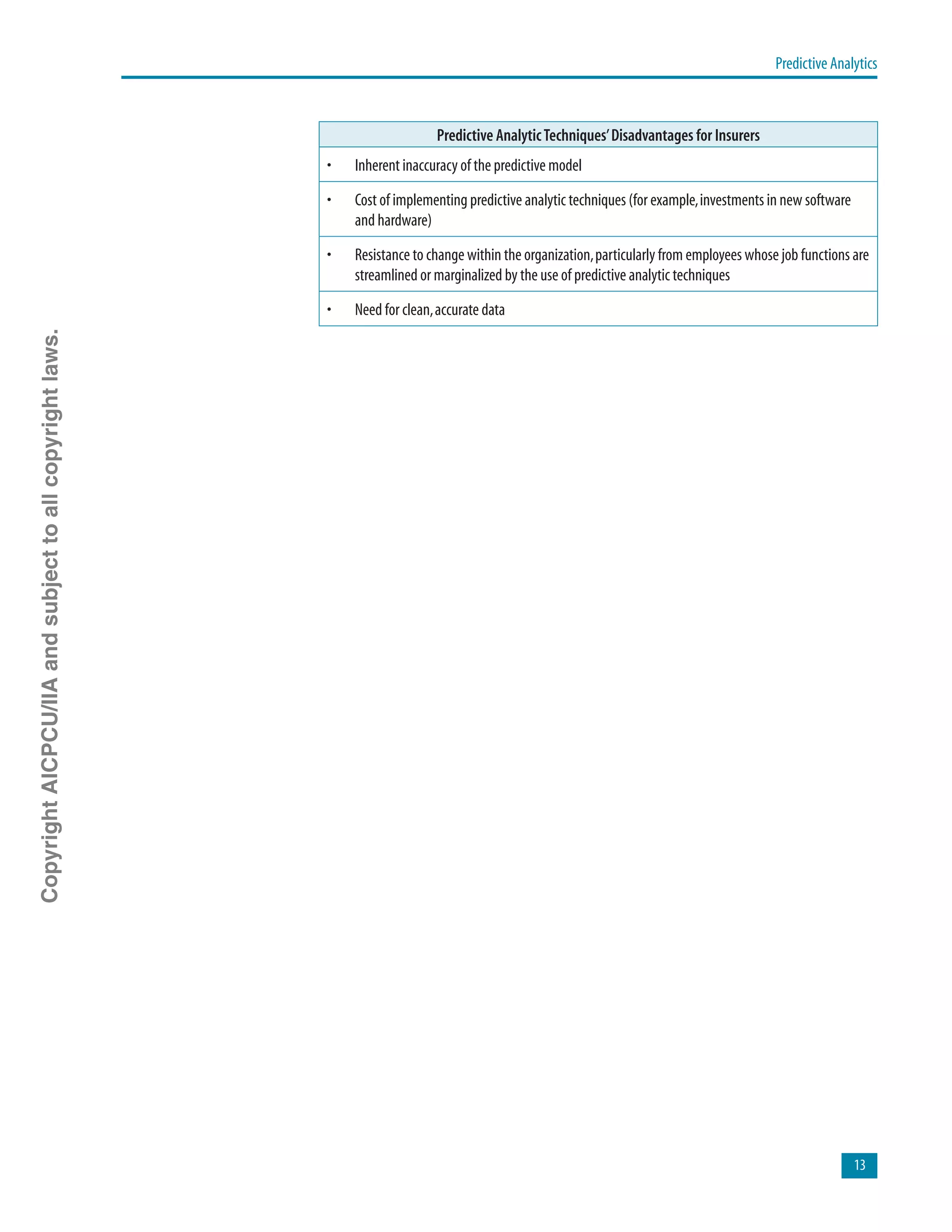 Predictive Analytics
13
Predictive AnalyticTechniques’Disadvantages for Insurers
•	 Inherent inaccuracy of the predictive model
•	 Cost of implementing predictive analytic techniques (for example,investments in new software
and hardware)
•	 Resistance to change within the organization,particularly from employees whose job functions are
streamlined or marginalized by the use of predictive analytic techniques
•	 Need for clean,accurate data
CopyrightAICPCU/IIAandsubjecttoallcopyrightlaws.
 