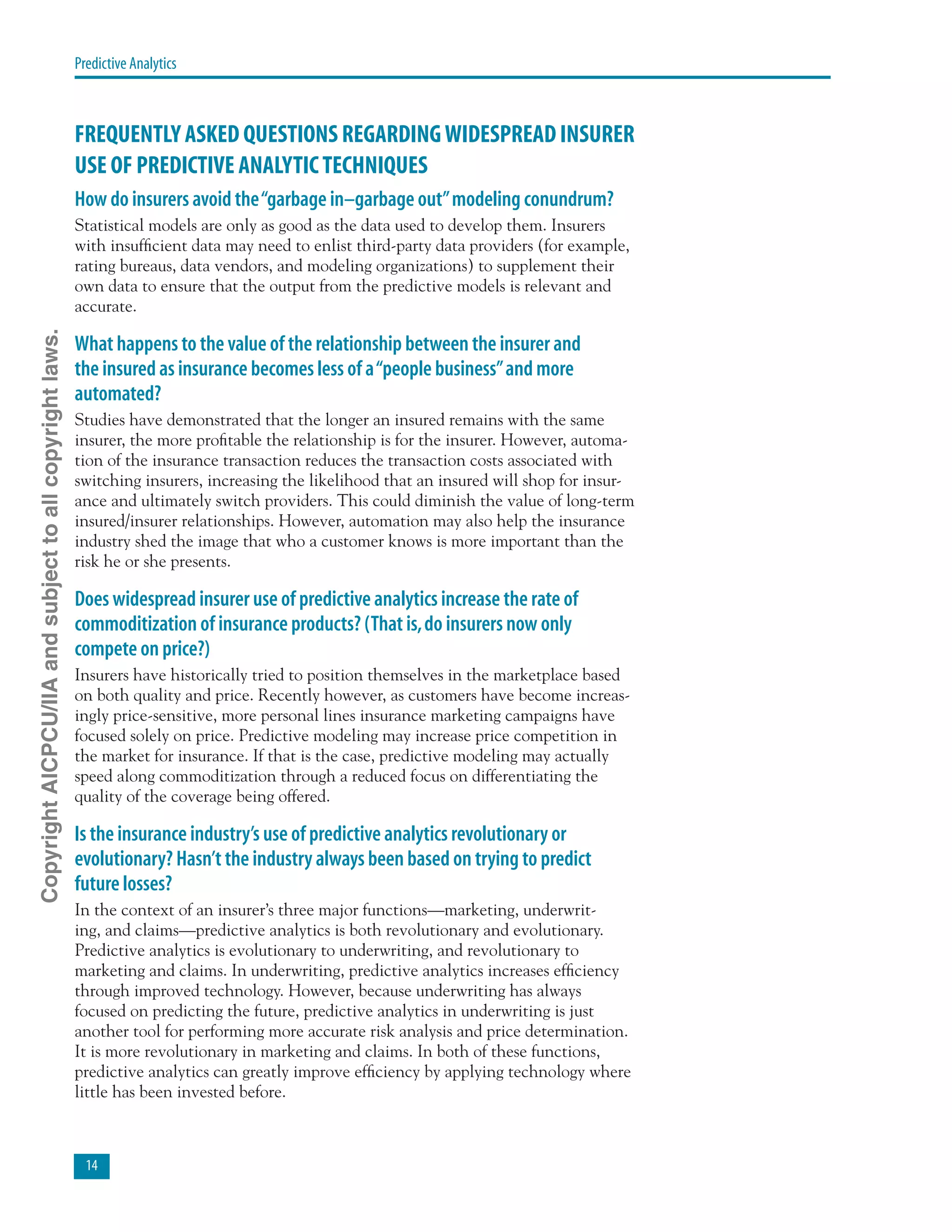 14
Predictive Analytics
FREQUENTLY ASKED QUESTIONS REGARDINGWIDESPREAD INSURER
USE OF PREDICTIVE ANALYTICTECHNIQUES
How do insurers avoid the“garbage in–garbage out”modeling conundrum?
Statistical models are only as good as the data used to develop them. Insurers
with insufficient data may need to enlist third-party data providers (for example,
rating bureaus, data vendors, and modeling organizations) to supplement their
own data to ensure that the output from the predictive models is relevant and
accurate.
What happens to the value of the relationship between the insurer and
the insured as insurance becomes less of a“people business”and more
automated?
Studies have demonstrated that the longer an insured remains with the same
insurer, the more profitable the relationship is for the insurer. However, automa-
tion of the insurance transaction reduces the transaction costs associated with
switching insurers, increasing the likelihood that an insured will shop for insur-
ance and ultimately switch providers. This could diminish the value of long-term
insured/insurer relationships. However, automation may also help the insurance
industry shed the image that who a customer knows is more important than the
risk he or she presents.
Does widespread insurer use of predictive analytics increase the rate of
commoditization of insurance products? (That is,do insurers now only
compete on price?)
Insurers have historically tried to position themselves in the marketplace based
on both quality and price. Recently however, as customers have become increas-
ingly price-sensitive, more personal lines insurance marketing campaigns have
focused solely on price. Predictive modeling may increase price competition in
the market for insurance. If that is the case, predictive modeling may actually
speed along commoditization through a reduced focus on differentiating the
quality of the coverage being offered.
Is the insurance industry’s use of predictive analytics revolutionary or
evolutionary? Hasn’t the industry always been based on trying to predict
future losses?
In the context of an insurer’s three major functions—marketing, underwrit-
ing, and claims—predictive analytics is both revolutionary and evolutionary.
Predictive analytics is evolutionary to underwriting, and revolutionary to
marketing and claims. In underwriting, predictive analytics increases efficiency
through improved technology. However, because underwriting has always
focused on predicting the future, predictive analytics in underwriting is just
another tool for performing more accurate risk analysis and price determination.
It is more revolutionary in marketing and claims. In both of these functions,
predictive analytics can greatly improve efficiency by applying technology where
little has been invested before.
CopyrightAICPCU/IIAandsubjecttoallcopyrightlaws.
 