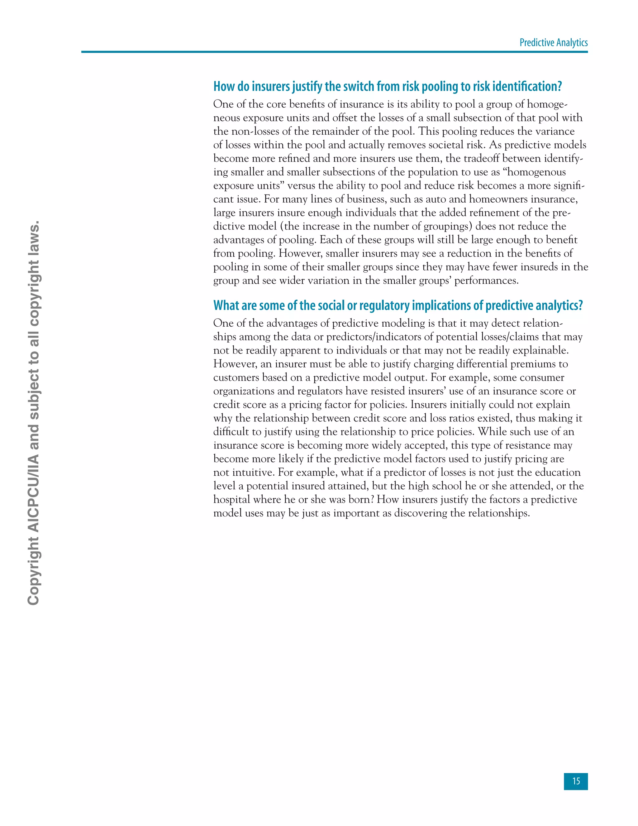 Predictive Analytics
15
How do insurers justify the switch from risk pooling to risk identification?
One of the core benefits of insurance is its ability to pool a group of homoge-
neous exposure units and offset the losses of a small subsection of that pool with
the non-losses of the remainder of the pool. This pooling reduces the variance
of losses within the pool and actually removes societal risk. As predictive models
become more refined and more insurers use them, the tradeoff between identify-
ing smaller and smaller subsections of the population to use as “homogenous
exposure units” versus the ability to pool and reduce risk becomes a more signifi-
cant issue. For many lines of business, such as auto and homeowners insurance,
large insurers insure enough individuals that the added refinement of the pre-
dictive model (the increase in the number of groupings) does not reduce the
advantages of pooling. Each of these groups will still be large enough to benefit
from pooling. However, smaller insurers may see a reduction in the benefits of
pooling in some of their smaller groups since they may have fewer insureds in the
group and see wider variation in the smaller groups’ performances.
What are some of the social or regulatory implications of predictive analytics?
One of the advantages of predictive modeling is that it may detect relation-
ships among the data or predictors/indicators of potential losses/claims that may
not be readily apparent to individuals or that may not be readily explainable.
However, an insurer must be able to justify charging differential premiums to
customers based on a predictive model output. For example, some consumer
organizations and regulators have resisted insurers’ use of an insurance score or
credit score as a pricing factor for policies. Insurers initially could not explain
why the relationship between credit score and loss ratios existed, thus making it
difficult to justify using the relationship to price policies. While such use of an
insurance score is becoming more widely accepted, this type of resistance may
become more likely if the predictive model factors used to justify pricing are
not intuitive. For example, what if a predictor of losses is not just the education
level a potential insured attained, but the high school he or she attended, or the
hospital where he or she was born? How insurers justify the factors a predictive
model uses may be just as important as discovering the relationships.
CopyrightAICPCU/IIAandsubjecttoallcopyrightlaws.
 