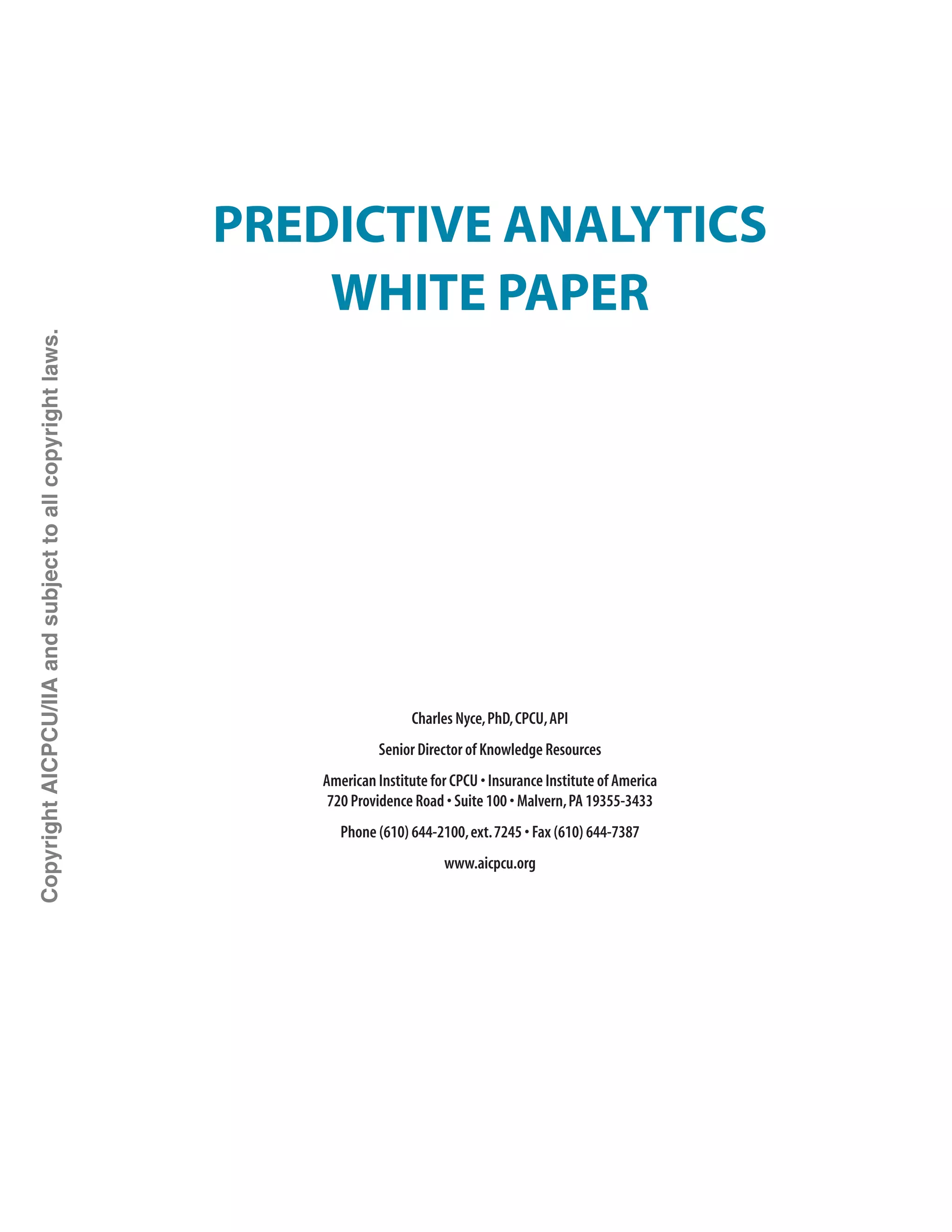 Predictive Analytics
White Paper
Charles Nyce,PhD,CPCU,API
Senior Director of Knowledge Resources
American Institute for CPCU • Insurance Institute of America
720 Providence Road • Suite 100 • Malvern,PA 19355-3433
Phone (610) 644-2100,ext. 7245 • Fax (610) 644-7387
www.aicpcu.org
CopyrightAICPCU/IIAandsubjecttoallcopyrightlaws.
 