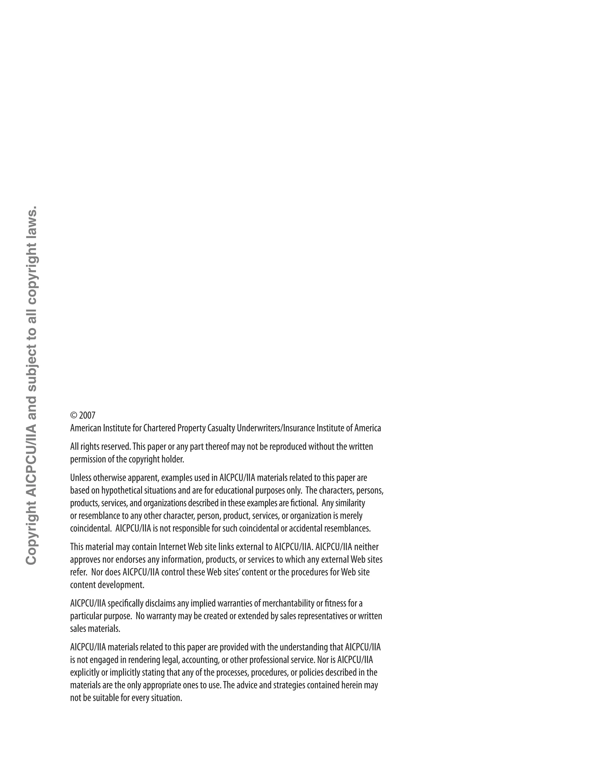 ii
© 2007
American Institute for Chartered Property Casualty Underwriters/Insurance Institute of America
All rights reserved.This paper or any part thereof may not be reproduced without the ­written
permission of the copyright holder.
Unless otherwise apparent, examples used in AICPCU/IIA materials related to this paper are
based on hypothetical situations and are for educational purposes only. The characters, persons,
products,services,andorganizationsdescribedintheseexamplesarefictional. Anysimilarity
or resemblance to any other character, person, product, services, or organization is merely
­coincidental. AICPCU/IIA is not responsible for such coincidental or accidental resemblances.
This material may contain InternetWeb site links external to AICPCU/IIA. AICPCU/IIA neither
approves nor endorses any information, products, or services to which any externalWeb sites
refer. Nor does AICPCU/IIA control theseWeb sites’content or the procedures forWeb site
content development.
AICPCU/IIA specifically disclaims any implied warranties of merchantability or fitness for a
particular purpose. No warranty may be created or extended by sales representatives or written
sales materials.
AICPCU/IIA materials related to this paper are provided with the understanding that AICPCU/IIA
is not engaged in rendering legal, accounting, or other professional service. Nor is AICPCU/IIA
explicitly or implicitly stating that any of the processes, procedures, or policies described in the
materials are the only appropriate ones to use.The advice and strategies contained herein may
not be suitable for every situation.
CopyrightAICPCU/IIAandsubjecttoallcopyrightlaws.
 
