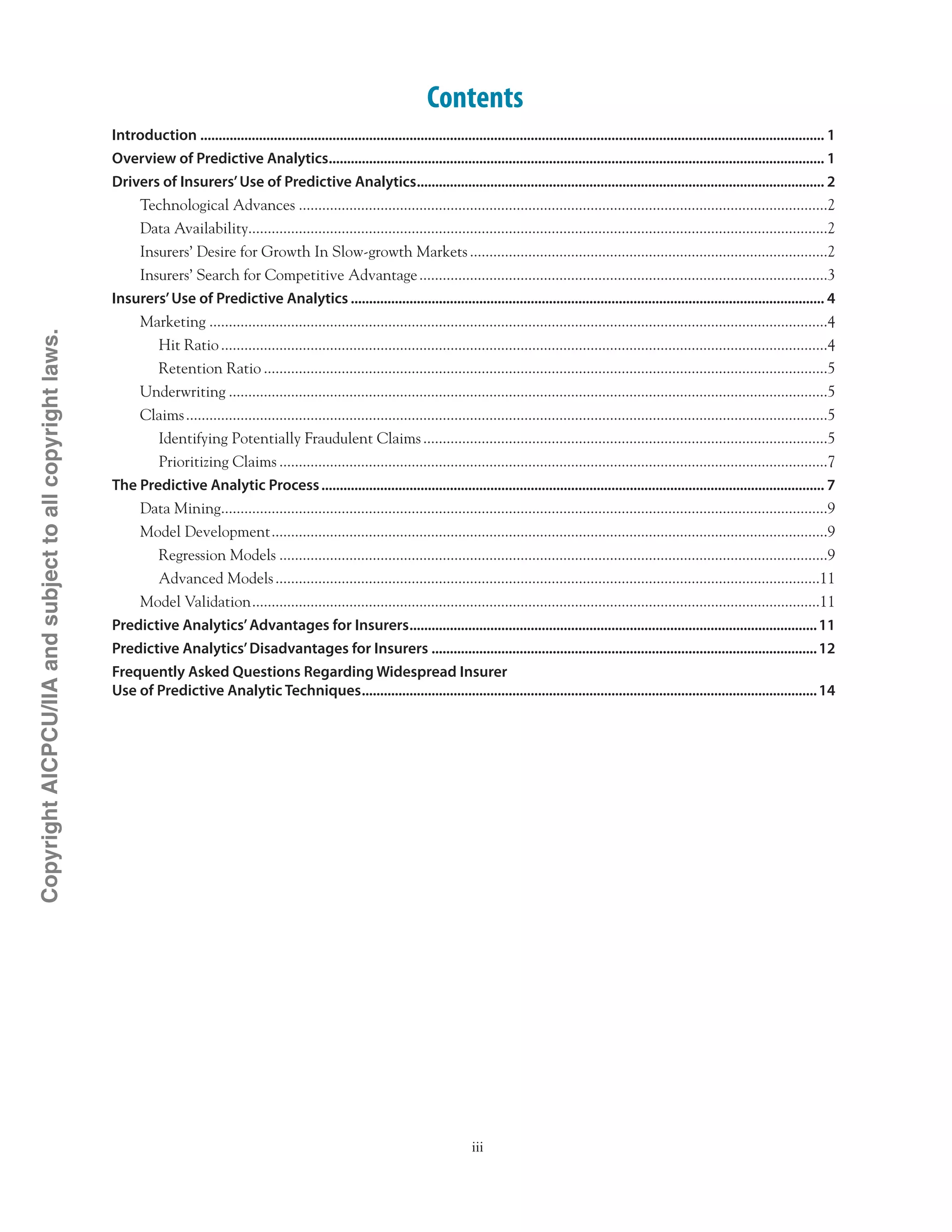 iii
Contents
Introduction........................................................................................................................................................................... 1
Overview of Predictive Analytics........................................................................................................................................ 1
Drivers of Insurers’Use of Predictive Analytics................................................................................................................ 2
Technological Advances.........................................................................................................................................2
Data Availability.....................................................................................................................................................2
Insurers’ Desire for Growth In Slow-growth Markets.............................................................................................2
Insurers’ Search for Competitive Advantage..........................................................................................................3
Insurers’Use of Predictive Analytics.................................................................................................................................. 4
Marketing................................................................................................................................................................4
Hit Ratio.............................................................................................................................................................4
Retention Ratio..................................................................................................................................................5
Underwriting...........................................................................................................................................................5
Claims......................................................................................................................................................................5
Identifying Potentially Fraudulent Claims.........................................................................................................5
Prioritizing Claims..............................................................................................................................................7
The Predictive Analytic Process.......................................................................................................................................... 7
Data Mining.............................................................................................................................................................9
Model Development................................................................................................................................................9
Regression Models..............................................................................................................................................9
Advanced Models.............................................................................................................................................11
Model Validation...................................................................................................................................................11
Predictive Analytics’Advantages for Insurers................................................................................................................11
Predictive Analytics’Disadvantages for Insurers..........................................................................................................12
Frequently Asked Questions Regarding Widespread Insurer .
Use of Predictive Analytic Techniques.............................................................................................................................14
CopyrightAICPCU/IIAandsubjecttoallcopyrightlaws.
 