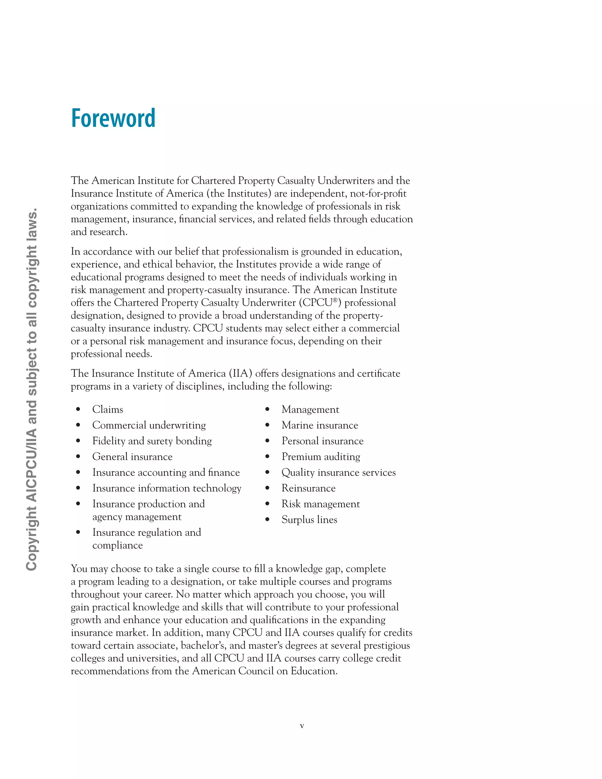 Foreword
The American Institute for Chartered Property Casualty Underwriters and the
Insurance Institute of America (the Institutes) are independent, not-for-profit
organizations committed to expanding the knowledge of professionals in risk
management, insurance, financial services, and related fields through education
and research.
In accordance with our belief that professionalism is grounded in education,
experience, and ethical behavior, the Institutes provide a wide range of
educational programs designed to meet the needs of individuals working in
risk management and property-casualty insurance. The American Institute
offers the Chartered Property Casualty Underwriter (CPCU®
) professional
designation, designed to provide a broad understanding of the property-
casualty insurance industry. CPCU students may select either a commercial
or a personal risk management and insurance focus, depending on their
professional needs.
The Insurance Institute of America (IIA) offers designations and certificate
programs in a variety of disciplines, including the following:
•	 Claims
•	 Commercial underwriting
•	 Fidelity and surety bonding
•	 General insurance
•	 Insurance accounting and finance
•	 Insurance information technology
•	 Insurance production and
agency management
•	 Insurance regulation and
compliance
•	 Management
•	 Marine insurance
•	 Personal insurance
•	 Premium auditing
•	 Quality insurance services
•	 Reinsurance
•	 Risk management
•	 Surplus lines
You may choose to take a single course to fill a knowledge gap, complete
a program leading to a designation, or take multiple courses and programs
throughout your career. No matter which approach you choose, you will
gain practical knowledge and skills that will contribute to your professional
growth and enhance your education and qualifications in the expanding
insurance market. In addition, many CPCU and IIA courses qualify for credits
toward certain associate, bachelor’s, and master’s degrees at several prestigious
colleges and universities, and all CPCU and IIA courses carry college credit
recommendations from the American Council on Education.
CopyrightAICPCU/IIAandsubjecttoallcopyrightlaws.
 