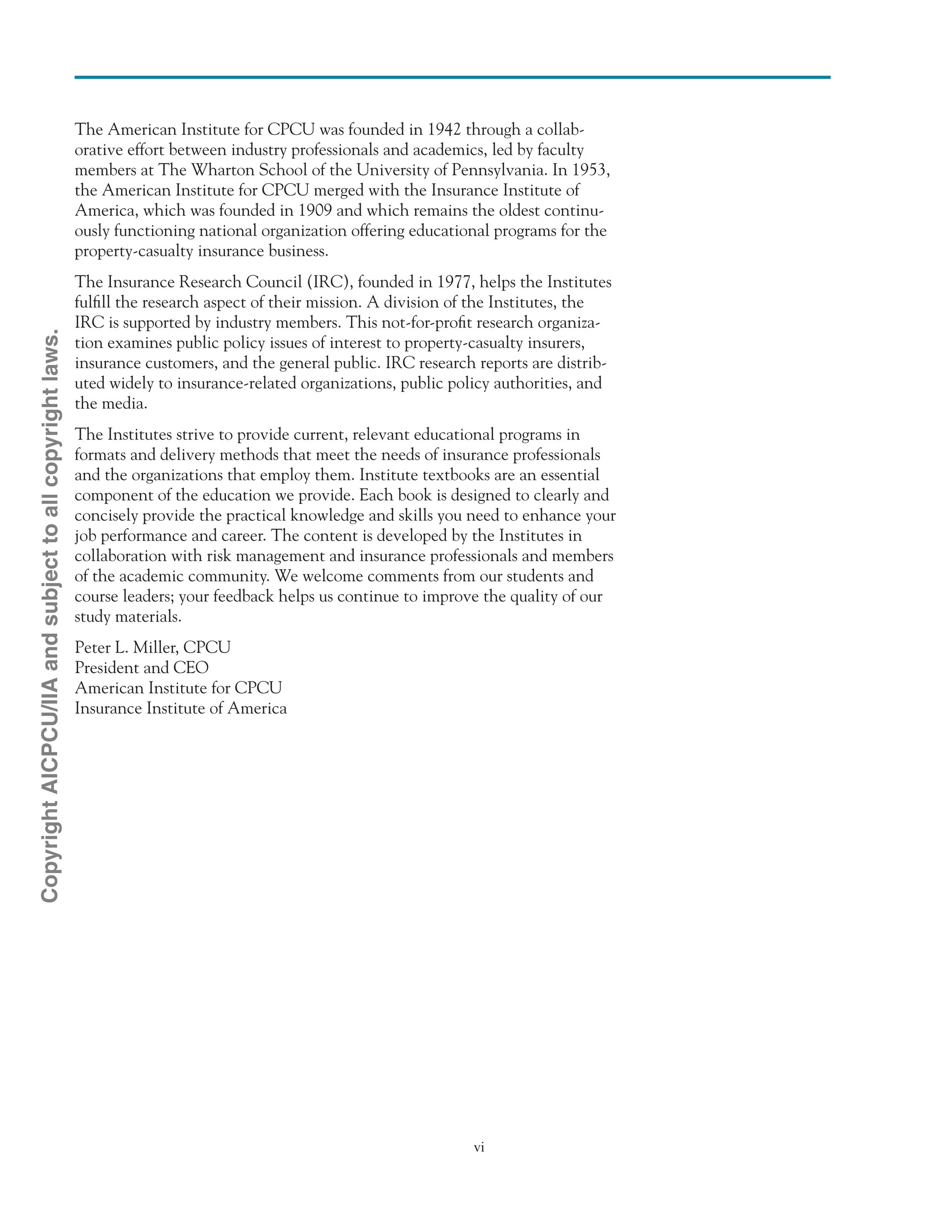 vi
The American Institute for CPCU was founded in 1942 through a collab-
orative effort between industry professionals and academics, led by faculty
members at The Wharton School of the University of Pennsylvania. In 1953,
the American Institute for CPCU merged with the Insurance Institute of
America, which was founded in 1909 and which remains the oldest continu-
ously functioning national organization offering educational programs for the
property-casualty insurance business.
The Insurance Research Council (IRC), founded in 1977, helps the Institutes
fulfill the research aspect of their mission. A division of the Institutes, the
IRC is supported by industry members. This not-for-profit research organiza-
tion examines public policy issues of interest to property-casualty insurers,
insurance customers, and the general public. IRC research reports are distrib-
uted widely to insurance-related organizations, public policy authorities, and
the media.
The Institutes strive to provide current, relevant educational programs in
formats and delivery methods that meet the needs of insurance professionals
and the organizations that employ them. Institute textbooks are an essential
component of the education we provide. Each book is designed to clearly and
concisely provide the practical knowledge and skills you need to enhance your
job performance and career. The content is developed by the Institutes in
collaboration with risk management and insurance professionals and members
of the academic community. We welcome comments from our students and
course leaders; your feedback helps us continue to improve the quality of our
study materials.
Peter L. Miller, CPCU
President and CEO
American Institute for CPCU
Insurance Institute of America
CopyrightAICPCU/IIAandsubjecttoallcopyrightlaws.
 