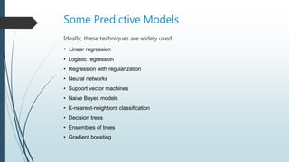 Some Predictive Models
Ideally, these techniques are widely used:
• Linear regression
• Logistic regression
• Regression with regularization
• Neural networks
• Support vector machines
• Naive Bayes models
• K-nearest-neighbors classification
• Decision trees
• Ensembles of trees
• Gradient boosting
 