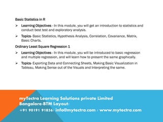 Basic Statistics in R
 Learning Objectives - In this module, you will get an introduction to statistics and
conduct best test and exploratory analysis.
 Topics- Basic Statistics, Hypothesis Analysis, Correlation, Covariance, Matrix,
Basic Charts.
Ordinary Least Square Regression 1
 Learning Objectives - In this module, you will be introduced to basic regression
and multiple regression, and will learn how to present the same graphically.
 Topics- Exporting Data and Connecting Sheets, Making Basic Visualization in
Tableau, Making Sense out of the Visuals and Interpreting the same.
myTectra Learning Solutions private Limited
Bangalore-BTM Layout/
+91 90191 91856/ info@mytectra.com / www.mytectra.com
 