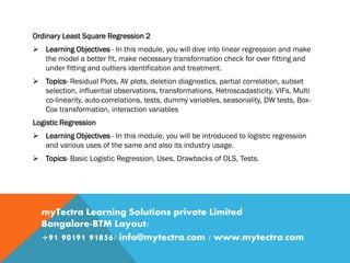 Ordinary Least Square Regression 2
 Learning Objectives - In this module, you will dive into linear regression and make
the model a better fit, make necessary transformation check for over fitting and
under fitting and outliers identification and treatment.
 Topics- Residual Plots, AV plots, deletion diagnostics, partial correlation, subset
selection, influential observations, transformations, Hetroscadasticity, VIFs, Multi
co-linearity, auto-correlations, tests, dummy variables, seasonality, DW tests, Box-
Cox transformation, interaction variables
Logistic Regression
 Learning Objectives - In this module, you will be introduced to logistic regression
and various uses of the same and also its industry usage.
 Topics- Basic Logistic Regression, Uses, Drawbacks of OLS, Tests.
myTectra Learning Solutions private Limited
Bangalore-BTM Layout/
+91 90191 91856/ info@mytectra.com / www.mytectra.com
 