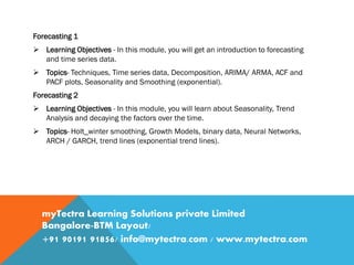 Forecasting 1
 Learning Objectives - In this module, you will get an introduction to forecasting
and time series data.
 Topics- Techniques, Time series data, Decomposition, ARIMA/ ARMA, ACF and
PACF plots, Seasonality and Smoothing (exponential).
Forecasting 2
 Learning Objectives - In this module, you will learn about Seasonality, Trend
Analysis and decaying the factors over the time.
 Topics- Holt_winter smoothing, Growth Models, binary data, Neural Networks,
ARCH / GARCH, trend lines (exponential trend lines).
myTectra Learning Solutions private Limited
Bangalore-BTM Layout/
+91 90191 91856/ info@mytectra.com / www.mytectra.com
 