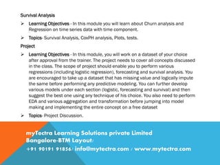 Survival Analysis
 Learning Objectives - In this module you will learn about Churn analysis and
Regression on time series data with time component.
 Topics- Survival Analysis, CoxPH analysis, Plots, tests.
Project
 Learning Objectives - In this module, you will work on a dataset of your choice
after approval from the trainer. The project needs to cover all concepts discussed
in the class. The scope of project should enable you to perform various
regressions (including logistic regression), forecasting and survival analysis. You
are encouraged to take up a dataset that has missing value and logically impute
the same before performing any predictive modeling. You can further develop
various models under each section (logistic, forecasting and survival) and then
suggest the best one using any technique of his choice. You also need to perform
EDA and various aggregation and transformation before jumping into model
making and implementing the entire concept on a free dataset
 Topics- Project Discussion.
myTectra Learning Solutions private Limited
Bangalore-BTM Layout/
+91 90191 91856/ info@mytectra.com / www.mytectra.com
 