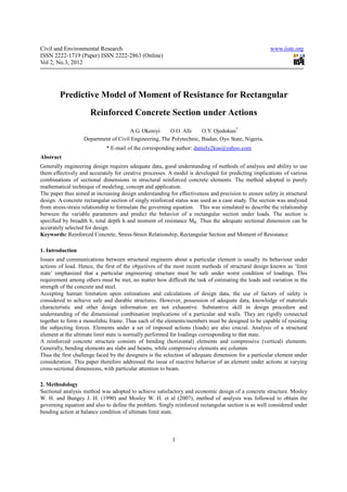 Civil and Environmental Research                                                                     www.iiste.org
ISSN 2222-1719 (Paper) ISSN 2222-2863 (Online)
Vol 2, No.3, 2012




        Predictive Model of Moment of Resistance for Rectangular
                      Reinforced Concrete Section under Actions
                                      A.G. Okeniyi     O.O. Alli     O.Y. Ojedokun*
                   Department of Civil Engineering, The Polytechnic, Ibadan, Oyo State, Nigeria.
                             * E-mail of the corresponding author: daniely2kus@yahoo.com
Abstract
Generally engineering design requires adequate data, good understanding of methods of analysis and ability to use
them effectively and accurately for creative processes. A model is developed for predicting implications of various
combinations of sectional dimensions in structural reinforced concrete elements. The method adopted is purely
mathematical technique of modeling, concept and application.
The paper thus aimed at increasing design understanding for effectiveness and precision to ensure safety in structural
design. A concrete rectangular section of singly reinforced status was used as a case study. The section was analyzed
from stress-strain relationship to formulate the governing equation. This was simulated to describe the relationship
between the variable parameters and predict the behavior of a rectangular section under loads. The section is
specified by breadth b, total depth h and moment of resistance MR. Thus the adequate sectional dimension can be
accurately selected for design.
Keywords: Reinforced Concrete, Stress-Strain Relationship, Rectangular Section and Moment of Resistance

1. Introduction
Issues and communications between structural engineers about a particular element is usually its behaviour under
actions of load. Hence, the first of the objectives of the most recent methods of structural design known as ‘limit
state’ emphasized that a particular engineering structure must be safe under worst condition of loadings. This
requirement among others must be met, no matter how difficult the task of estimating the loads and variation in the
strength of the concrete and steel.
Accepting human limitation upon estimations and calculations of design data, the use of factors of safety is
considered to achieve safe and durable structures. However, possession of adequate data, knowledge of materials
characteristic and other design information are not exhaustive. Substantive skill in design procedure and
understanding of the dimensional combination implications of a particular and walls. They are rigidly connected
together to form a monolithic frame. Thus each of the elements/members must be designed to be capable of resisting
the subjecting forces. Elements under a set of imposed actions (loads) are also crucial. Analysis of a structural
element at the ultimate limit state is normally performed for loadings corresponding to that state.
A reinforced concrete structure consists of bending (horizontal) elements and compressive (vertical) elements.
Generally, bending elements are slabs and beams, while compressive elements are columns
Thus the first challenge faced by the designers is the selection of adequate dimension for a particular element under
consideration. This paper therefore addressed the issue of reactive behavior of an element under actions at varying
cross-sectional dimensions, with particular attention to beam.

2. Methodology
Sectional analysis method was adopted to achieve satisfactory and economic design of a concrete structure. Mosley
W. H. and Bungey J. H. (1990) and Mosley W. H. et al (2007), method of analysis was followed to obtain the
governing equation and also to define the problem. Singly reinforced rectangular section is as well considered under
bending action at balance condition of ultimate limit state.



                                                          1
 