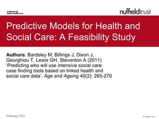Predictive Models for Health and
Social Care: A Feasibility Study
Authors: Bardsley M, Billings J, Dixon J,
Georghiou T, Lewis GH, Steventon A (2011)
‘Predicting who will use intensive social care:
case finding tools based on linked health and
social care data’, Age and Ageing 40(2): 265-270




February 2011                                      © Nuffield Trust
 