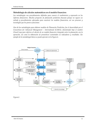 Predictive	
  Planning	
   	
   	
  
Asher	
  &	
  Company	
  	
  	
  	
  	
  	
  	
  	
  	
  	
  	
  	
  	
  	
  	
  	
  	
  	
  	
  	
  	
  	
  	
  	
  	
  	
  	
  	
  	
  	
  	
  	
  	
  	
  	
  	
  	
  	
  	
  	
  	
  	
  	
  	
  	
  	
  	
  	
  	
  	
  	
  	
  	
  	
  	
  	
  	
  	
  	
  	
  	
  	
  	
  	
  	
  	
  	
  	
  	
  	
  	
  	
  	
  	
  	
  	
  	
  	
  	
  	
  	
  	
  	
  	
  	
  	
  	
  	
  	
  	
  	
  	
  	
  	
  	
  	
  	
  	
  	
  	
  	
  	
  	
  	
  	
  	
  	
  	
  	
  	
  	
  	
  	
  	
  	
  	
  	
  	
  	
  	
  	
  	
  	
  	
  	
  	
  	
  	
  	
  	
  	
  	
  	
  	
  	
  	
  	
  	
  	
  	
  	
  	
  	
  	
  	
  	
  	
  	
  	
  	
  	
  	
  	
  	
  	
  	
  	
  	
  	
  	
  	
  	
  	
  	
  	
  	
  	
  	
  	
  	
  	
  	
  	
  	
  	
  	
  	
  	
  	
  	
  	
  	
  	
  	
  	
  	
  	
  	
  	
  	
  	
  	
  	
  	
  	
  	
  	
  	
  	
  	
  	
  	
  	
  	
  	
  	
  11	
  
Metodología de cálculos matemáticos en el modelo financiero
Las metodologías son procedimientos definidos para conocer el rendimiento y expresarlo en los
informes financieros. Muchos proyectos de planeación predictiva fracasan porque no siguen un
método y procedimientos adecuados para construir los modelos financieros, así sus procesos y
tecnologías que los ponen a funcionar.
Uno de las metodologías para elaborar modelos de Planeación Predictiva, fue el desarrollado por el
Consortium for Advanced Management – International (CAM-I), denominado bajo el nombre
Closed Loop para referirse al cálculo de un modelo financiero integrado entre la planeación con la
operación, así como la elaboración de pronósticos sustentados en indicadores y resultados. Un
ejemplo de la metodología básica se puede apreciar en la Figura 6.
Figura 6
Recursos(
Ac*vidades(
Objetos(de(
coste(
1.(Revisión(de(estrategia(
2ª.(
Demanda(
requerida(
2b.(Requerimiento(
de(ac*vidad(
Ra*o(de(
consumo(
Ra*o(de(
consumo(
Corto(ó(exceso(
2c.(Requerimiento(
de(recursos(
6ª.(Asignación(de(
costos(
6b.(Asignación(de(
costos(
9ª.(Plan(
maestro(
6c.(Resultados(
ﬁnancieros(
6c((Añadir(
materiales(
4ª.(Ajustar(
capacidad(
4b.(Ajustar(
consumo(
4c.(Ajustar(
demanda(
8b.(Ajustar(
costo(de(
recursos(
8a.(Ajustar(
costo(de(
precios(
5.(Balance(de(operaciones(
9.(Balance(
ﬁnanciero(
€(
€(♯
♯
3.(Capacidad(
de(recursos(
7.(
Resultados(
meta(
Margen'Financiero'
 