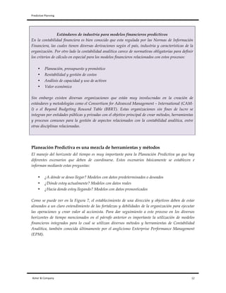 Predictive	
  Planning	
   	
   	
  
Asher	
  &	
  Company	
  	
  	
  	
  	
  	
  	
  	
  	
  	
  	
  	
  	
  	
  	
  	
  	
  	
  	
  	
  	
  	
  	
  	
  	
  	
  	
  	
  	
  	
  	
  	
  	
  	
  	
  	
  	
  	
  	
  	
  	
  	
  	
  	
  	
  	
  	
  	
  	
  	
  	
  	
  	
  	
  	
  	
  	
  	
  	
  	
  	
  	
  	
  	
  	
  	
  	
  	
  	
  	
  	
  	
  	
  	
  	
  	
  	
  	
  	
  	
  	
  	
  	
  	
  	
  	
  	
  	
  	
  	
  	
  	
  	
  	
  	
  	
  	
  	
  	
  	
  	
  	
  	
  	
  	
  	
  	
  	
  	
  	
  	
  	
  	
  	
  	
  	
  	
  	
  	
  	
  	
  	
  	
  	
  	
  	
  	
  	
  	
  	
  	
  	
  	
  	
  	
  	
  	
  	
  	
  	
  	
  	
  	
  	
  	
  	
  	
  	
  	
  	
  	
  	
  	
  	
  	
  	
  	
  	
  	
  	
  	
  	
  	
  	
  	
  	
  	
  	
  	
  	
  	
  	
  	
  	
  	
  	
  	
  	
  	
  	
  	
  	
  	
  	
  	
  	
  	
  	
  	
  	
  	
  	
  	
  	
  	
  	
  	
  	
  	
  	
  	
  	
  	
  	
  	
  	
  12	
  
Estándares de industria para modelos financieros predictivos
En la contabilidad financiera es bien conocido que esta regulada por las Normas de Información
Financiera, las cuales tienen diversas derivaciones según el país, industria y características de la
organización. Por otro lado la contabilidad analítica carece de normativas obligatorias para definir
los criterios de cálculo en especial para los modelos financieros relacionados con estos procesos:
• Planeación, presupuesto y pronóstico
• Rentabilidad y gestión de costos
• Análisis de capacidad y uso de activos
• Valor económico
Sin embargo existen diversas organizaciones que están muy involucradas en la creación de
estándares y metodologías como el Consortium for Advanced Management – International (CAM-
I) o el Beyond Budgeting Rouund Table (BBRT). Estas organizaciones sin fines de lucro se
integran por entidades públicas y privadas con el objetivo principal de crear métodos, herramientas
y procesos comunes para la gestión de aspectos relacionados con la contabilidad analítica, entre
otras disciplinas relacionadas.
Planeación Predictiva es una mezcla de herramientas y métodos
El manejo del horizonte del tiempo es muy importante para la Planeación Predictiva ya que hay
diferentes escenarios que deben de coordinarse. Estos escenarios básicamente se establecen e
informan mediante estas preguntas:
• ¿A dónde se deseo llegar? Modelos con datos predeterminados o deseados
• ¿Dónde estoy actualmente? Modelos con datos reales
• ¿Hacia donde estoy llegando? Modelos con datos pronosticados
Como se puede ver en la Figura 7, el establecimiento de una dirección y objetivos deben de estar
alineados a un claro entendimiento de las fortalezas y debilidades de la organización para ejecutar
las operaciones y crear valor al accionista. Para dar seguimiento a este proceso en los diversos
horizontes de tiempo mencionados en el párrafo anterior es importante la utilización de modelos
financieros integrados para lo cual se utilizan diversos métodos y herramientas de Contabilidad
Analítica, también conocida últimamente por el anglicismo Enterprise Performance Management
(EPM).
 