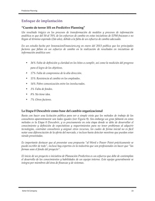 Predictive	
  Planning	
   	
   	
  
Asher	
  &	
  Company	
  	
  	
  	
  	
  	
  	
  	
  	
  	
  	
  	
  	
  	
  	
  	
  	
  	
  	
  	
  	
  	
  	
  	
  	
  	
  	
  	
  	
  	
  	
  	
  	
  	
  	
  	
  	
  	
  	
  	
  	
  	
  	
  	
  	
  	
  	
  	
  	
  	
  	
  	
  	
  	
  	
  	
  	
  	
  	
  	
  	
  	
  	
  	
  	
  	
  	
  	
  	
  	
  	
  	
  	
  	
  	
  	
  	
  	
  	
  	
  	
  	
  	
  	
  	
  	
  	
  	
  	
  	
  	
  	
  	
  	
  	
  	
  	
  	
  	
  	
  	
  	
  	
  	
  	
  	
  	
  	
  	
  	
  	
  	
  	
  	
  	
  	
  	
  	
  	
  	
  	
  	
  	
  	
  	
  	
  	
  	
  	
  	
  	
  	
  	
  	
  	
  	
  	
  	
  	
  	
  	
  	
  	
  	
  	
  	
  	
  	
  	
  	
  	
  	
  	
  	
  	
  	
  	
  	
  	
  	
  	
  	
  	
  	
  	
  	
  	
  	
  	
  	
  	
  	
  	
  	
  	
  	
  	
  	
  	
  	
  	
  	
  	
  	
  	
  	
  	
  	
  	
  	
  	
  	
  	
  	
  	
  	
  	
  	
  	
  	
  	
  	
  	
  	
  	
  	
  14	
  
Enfoque de implantación
“Cuento de terror 101 en Predictive Planning”
Un resultado trágico en los procesos de transformación de modelos y procesos de información
analítica es que del 50 al 70% de los esfuerzos de cambio en estas iniciativas de EPM fracasan o no
llegan al término esperado (2do año), debido a la falta de un esfuerzo de cambio adecuado.
En un estudio hecho por InnovacionFinanciera.org en enero del 2013 publica que los principales
factores que fallan en un esfuerzo de cambio en la realización de resultados en iniciativas de
información analítica son:
• 36% Falta de definición y claridad en los hitos a cumplir, así como la medición del progreso
para el logro de los objetivos.
• 17% Falta de compromiso de la alta dirección.
• 15% Resistencia al cambio en los empleados.
• 14% Pobre comunicación entre los involucrados.
• 3% Falta de fondos.
• 8% No tiene idea.
• 7% Otros factores.
La Etapa 0 Descubrir como base del cambio organizacional
Basta con hacer una licitación pública para ver a simple vista que los métodos de trabajo de los
consultores aparentemente son todos iguales (ver Figura 9). Sin embargo un gran faltante en estos
métodos es la Etapa 0 Descubrir, y es precisamente en esta etapa donde se debe de desarrollar el
conocimiento y definición de expectativas y requerimientos para no tener problemas al adquirir
tecnologías, contratar consultores y asignar otros recursos, los cuales de forma inicial no es fácil
notar una diferenciación de la oferta del mercado, e incluso hasta detectar mentiras que puedan estar
siendo presentadas.
Es importante destacar que al presentar una propuesta “al Word o Power Point prácticamente se
puede escribir de todo”, incluso hay expertos en la industria que son profesionales en hacer que “las
formas sean el fondo del proyecto”.
El inicio de un proyecto o iniciativa de Planeación Predictiva es un esfuerzo que debe de contemplan
el desarrollo de los conocimientos y habilidades de un equipo interno. Este equipo generalmente se
integra por miembros del área de finanzas y de sistemas.
 