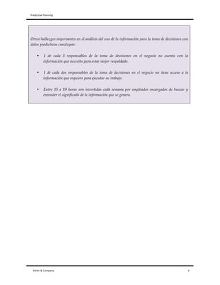 Predictive	
  Planning	
   	
   	
  
Asher	
  &	
  Company	
  	
  	
  	
  	
  	
  	
  	
  	
  	
  	
  	
  	
  	
  	
  	
  	
  	
  	
  	
  	
  	
  	
  	
  	
  	
  	
  	
  	
  	
  	
  	
  	
  	
  	
  	
  	
  	
  	
  	
  	
  	
  	
  	
  	
  	
  	
  	
  	
  	
  	
  	
  	
  	
  	
  	
  	
  	
  	
  	
  	
  	
  	
  	
  	
  	
  	
  	
  	
  	
  	
  	
  	
  	
  	
  	
  	
  	
  	
  	
  	
  	
  	
  	
  	
  	
  	
  	
  	
  	
  	
  	
  	
  	
  	
  	
  	
  	
  	
  	
  	
  	
  	
  	
  	
  	
  	
  	
  	
  	
  	
  	
  	
  	
  	
  	
  	
  	
  	
  	
  	
  	
  	
  	
  	
  	
  	
  	
  	
  	
  	
  	
  	
  	
  	
  	
  	
  	
  	
  	
  	
  	
  	
  	
  	
  	
  	
  	
  	
  	
  	
  	
  	
  	
  	
  	
  	
  	
  	
  	
  	
  	
  	
  	
  	
  	
  	
  	
  	
  	
  	
  	
  	
  	
  	
  	
  	
  	
  	
  	
  	
  	
  	
  	
  	
  	
  	
  	
  	
  	
  	
  	
  	
  	
  	
  	
  	
  	
  	
  	
  	
  	
  	
  	
  	
  	
  3	
  
Otros hallazgos importantes en el análisis del uso de la información para la toma de decisiones con
datos predictivos concluyen:
• 1 de cada 3 responsables de la toma de decisiones en el negocio no cuenta con la
información que necesita para estar mejor respaldado.
• 1 de cada dos responsables de la toma de decisiones en el negocio no tiene acceso a la
información que requiere para ejecutar su trabajo.
• Entre 15 a 19 horas son invertidas cada semana por empleados encargados de buscar y
entender el significado de la información que se genera.
 