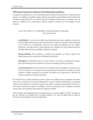 Predictive	
  Planning	
   	
   	
  
Asher	
  &	
  Company	
  	
  	
  	
  	
  	
  	
  	
  	
  	
  	
  	
  	
  	
  	
  	
  	
  	
  	
  	
  	
  	
  	
  	
  	
  	
  	
  	
  	
  	
  	
  	
  	
  	
  	
  	
  	
  	
  	
  	
  	
  	
  	
  	
  	
  	
  	
  	
  	
  	
  	
  	
  	
  	
  	
  	
  	
  	
  	
  	
  	
  	
  	
  	
  	
  	
  	
  	
  	
  	
  	
  	
  	
  	
  	
  	
  	
  	
  	
  	
  	
  	
  	
  	
  	
  	
  	
  	
  	
  	
  	
  	
  	
  	
  	
  	
  	
  	
  	
  	
  	
  	
  	
  	
  	
  	
  	
  	
  	
  	
  	
  	
  	
  	
  	
  	
  	
  	
  	
  	
  	
  	
  	
  	
  	
  	
  	
  	
  	
  	
  	
  	
  	
  	
  	
  	
  	
  	
  	
  	
  	
  	
  	
  	
  	
  	
  	
  	
  	
  	
  	
  	
  	
  	
  	
  	
  	
  	
  	
  	
  	
  	
  	
  	
  	
  	
  	
  	
  	
  	
  	
  	
  	
  	
  	
  	
  	
  	
  	
  	
  	
  	
  	
  	
  	
  	
  	
  	
  	
  	
  	
  	
  	
  	
  	
  	
  	
  	
  	
  	
  	
  	
  	
  	
  	
  	
  7	
  
CFO como el asesor de confianza en la información predictiva
El aspecto mas importante en el uso de la información de planeación predictiva es el relacionado con
la gente. La confianza, seguridad, enfoque y tiempo de respuesta son solo algunos de los atributos de
este tipo de información. Por otro lado el Director Financiero (CFO) para ser percibido como un
asesor de confianza en la organización, debe de cumplir al máximo con las variables de esta
ecuación:
Asesor de Confianza = Credibilidad + Responsabilidad + Intimidad
Auto-Orientación
Credibilidad: Es una de las variables mas importantes para tener confianza en tener por
cierta la información financiera y las situaciones que el Director Financiero esta exponiendo
a los usuarios de su información. Para que sea creíble la información de los modelos
predictivos, esta debe buscar la representación de la realidad en la mejor manera posible al
identificar plenamente sus variables endógenas y exógenas.
Responsabilidad: Poner atención y cuidado para responder en tiempo y forma a los
requerimientos de los usuarios de la información predictiva.
Intimidad: Es importante entrar en el ciclo interno o en la zona de confianza del usuario
para intercambiar puntos de opinión en el proceso de análisis y toma de decisiones.
Auto-Orientación: Conocer el contexto en el cual las diversas variables se entrelazan en la
toma de decisiones es un elemento muy importante para establecer las variables que debe
contener el modelo predictivo y las formas de trabajo con la gente para la ejecución de
acciones estratégicas, tácticas y operativas.
El rol del CFO y su equipo de finanzas como un Asesor de Confianza tiene que planear de manera
clara con sus usuarios los escenarios de tiempo en los cuales se analiza la información. Los informes
analíticos son utilizados en escenarios muy diversos, desde un estudio muy particular a alto nivel o
una emisión continua de informes estratégicos, tácticos y operativos que se originan de manera
transaccional con la ayuda de aplicaciones tecnológicas de EPM.
Para el análisis del comportamiento de la organización es necesario establecer “vistas” o formas en
que los informes son emitidos por su periodo contable y su nivel de detalle para la toma de
decisiones, las principales vistas son las siguientes:
 