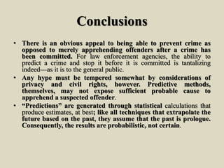 Conclusions
• There is an obvious appeal to being able to prevent crime as
opposed to merely apprehending offenders after a crime has
been committed. For law enforcement agencies, the ability to
predict a crime and stop it before it is committed is tantalizing
indeed—as it is to the general public.
• Any hype must be tempered somewhat by considerations of
privacy and civil rights, however. Predictive methods,
themselves, may not expose sufficient probable cause to
apprehend a suspected offender.
• “Predictions” are generated through statistical calculations that
produce estimates, at best; like all techniques that extrapolate the
future based on the past, they assume that the past is prologue.
Consequently, the results are probabilistic, not certain.
 