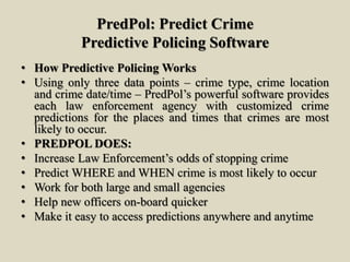PredPol: Predict Crime
Predictive Policing Software
• How Predictive Policing Works
• Using only three data points – crime type, crime location
and crime date/time – PredPol’s powerful software provides
each law enforcement agency with customized crime
predictions for the places and times that crimes are most
likely to occur.
• PREDPOL DOES:
• Increase Law Enforcement’s odds of stopping crime
• Predict WHERE and WHEN crime is most likely to occur
• Work for both large and small agencies
• Help new officers on-board quicker
• Make it easy to access predictions anywhere and anytime
 