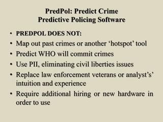 PredPol: Predict Crime
Predictive Policing Software
• PREDPOL DOES NOT:
• Map out past crimes or another ‘hotspot’ tool
• Predict WHO will commit crimes
• Use PII, eliminating civil liberties issues
• Replace law enforcement veterans or analyst’s’
intuition and experience
• Require additional hiring or new hardware in
order to use
 