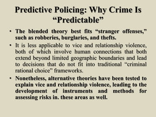 Predictive Policing: Why Crime Is
“Predictable”
• The blended theory best fits “stranger offenses,”
such as robberies, burglaries, and thefts.
• It is less applicable to vice and relationship violence,
both of which involve human connections that both
extend beyond limited geographic boundaries and lead
to decisions that do not fit into traditional “criminal
rational choice” frameworks.
• Nonetheless, alternative theories have been tested to
explain vice and relationship violence, leading to the
development of instruments and methods for
assessing risks in. these areas as well.
 