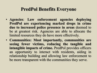 PredPol Benefits Everyone
• Agencies: Law enforcement agencies deploying
PredPol are experiencing marked drops in crime
due to increased police presence in areas deemed to
be at greatest risk. Agencies are able to allocate the
limited resources they do have more effectively.
• Communities: Most importantly, communities are
seeing fewer victims, reducing the tangible and
intangible impacts of crime. PredPol provides officers
an opportunity to interact with residents, aiding in
relationship building and allowing law enforcement to
be more transparent with the communities they serve.
 