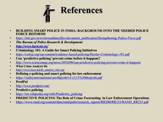 References
• BUILDING SMART POLICE IN INDIA: BACKGROUND INTO THE NEEDED POLICE
FORCE REFORMS
• https://niti.gov.in/writereaddata/files/document_publication/Strengthening-Police-Force.pdf
• The Bureau of Police Research & Development
• http://www.bprd.nic.in/
• Criminology 101: A Guide for Smart Policing Initiatives
• https://cebcp.org/wp-content/evidence-based-policing/Decker-Criminology-101.pdf
• Can ‘predictive policing’ prevent crime before it happens?
• http://www.sciencemag.org/news/2016/09/can-predictive-policing-prevent-crime-it-happens
• What Crime Analysts Do
• https://www.iaca.net/dc_analyst_role.asp
• Defining e-policing and smart policing for law enforcement
• https://valleyinternational.net/thijsshi/v3-i12/1%20theijsshi.pdf
• PredPol
• http://www.predpol.com/
• Predictive policing
• https://en.wikipedia.org/wiki/Predictive_policing
• PREDICTIVE POLICING The Role of Crime Forecasting in Law Enforcement Operations
• https://www.rand.org/content/dam/rand/pubs/research_reports/RR200/RR233/RAND_RR233.pdf
 