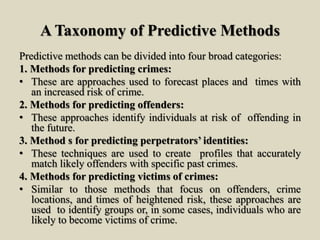 A Taxonomy of Predictive Methods
Predictive methods can be divided into four broad categories:
1. Methods for predicting crimes:
• These are approaches used to forecast places and times with
an increased risk of crime.
2. Methods for predicting offenders:
• These approaches identify individuals at risk of offending in
the future.
3. Method s for predicting perpetrators’ identities:
• These techniques are used to create profiles that accurately
match likely offenders with specific past crimes.
4. Methods for predicting victims of crimes:
• Similar to those methods that focus on offenders, crime
locations, and times of heightened risk, these approaches are
used to identify groups or, in some cases, individuals who are
likely to become victims of crime.
 