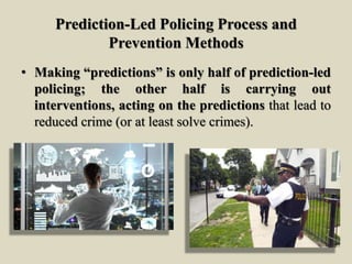 Prediction-Led Policing Process and
Prevention Methods
• Making “predictions” is only half of prediction-led
policing; the other half is carrying out
interventions, acting on the predictions that lead to
reduced crime (or at least solve crimes).
 