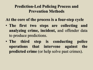 Prediction-Led Policing Process and
Prevention Methods
At the core of the process is a four-step cycle
• The first two steps are collecting and
analyzing crime, incident, and offender data
to produce predictions.
• The third step is conducting police
operations that intervene against the
predicted crime (or help solve past crimes).
 