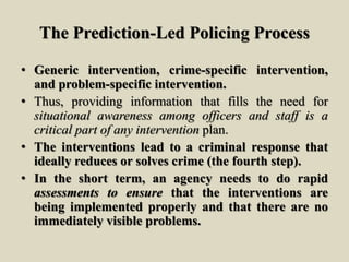 The Prediction-Led Policing Process
• Generic intervention, crime-specific intervention,
and problem-specific intervention.
• Thus, providing information that fills the need for
situational awareness among officers and staff is a
critical part of any intervention plan.
• The interventions lead to a criminal response that
ideally reduces or solves crime (the fourth step).
• In the short term, an agency needs to do rapid
assessments to ensure that the interventions are
being implemented properly and that there are no
immediately visible problems.
 