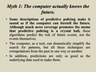 Myth 1: The computer actually knows the
future.
• Some descriptions of predictive policing make it
sound as if the computer can foretell the future.
Although much news coverage promotes the meme
that predictive policing is a crystal ball, these
algorithms predict the risk of future events, not the
events themselves.
• The computer, as a tool, can dramatically simplify the
search for patterns, but all these techniques are
extrapolations from the past in one way or another.
• In addition, predictions are only as good as the
underlying data used to make them.
 